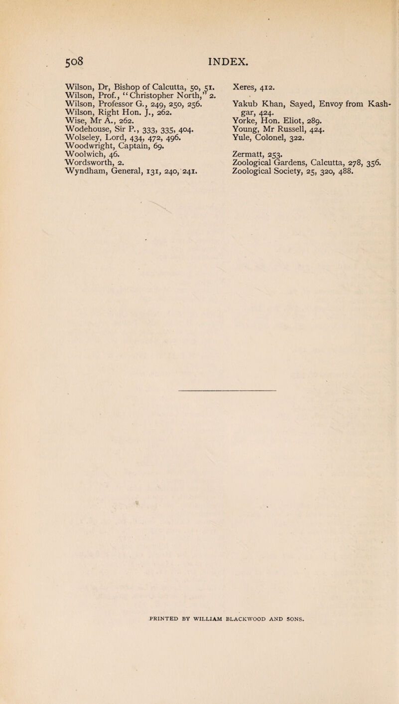 Wilson, Dr, Bishop of Calcutta, 50, 51. Wilson, Prof., “Christopher North,” 2. Wilson, Professor G., 249, 250, 256. Wilson, Right Hon. J., 262. Wise, Mr A., 262. Wodehouse, Sir P., 333, 335, 404. Wolseley, Lord, 434, 472, 496. Woodwright, Captain, 69. Woolwich, 46. Wordsworth, 2. Wyndham, General, 131, 240, 241. Xeres, 412. Yakub Khan, Sayed, Envoy from Kash¬ gar, 424. Yorke, Hon. Eliot, 289. Young, Mr Russell, 424. Yule, Colonel, 322. Zermatt, 253. Zoological Gardens, Calcutta, 278, 356. Zoological Society, 25, 320, 488. PRINTED BY WILLIAM BLACKWOOD AND SONS.