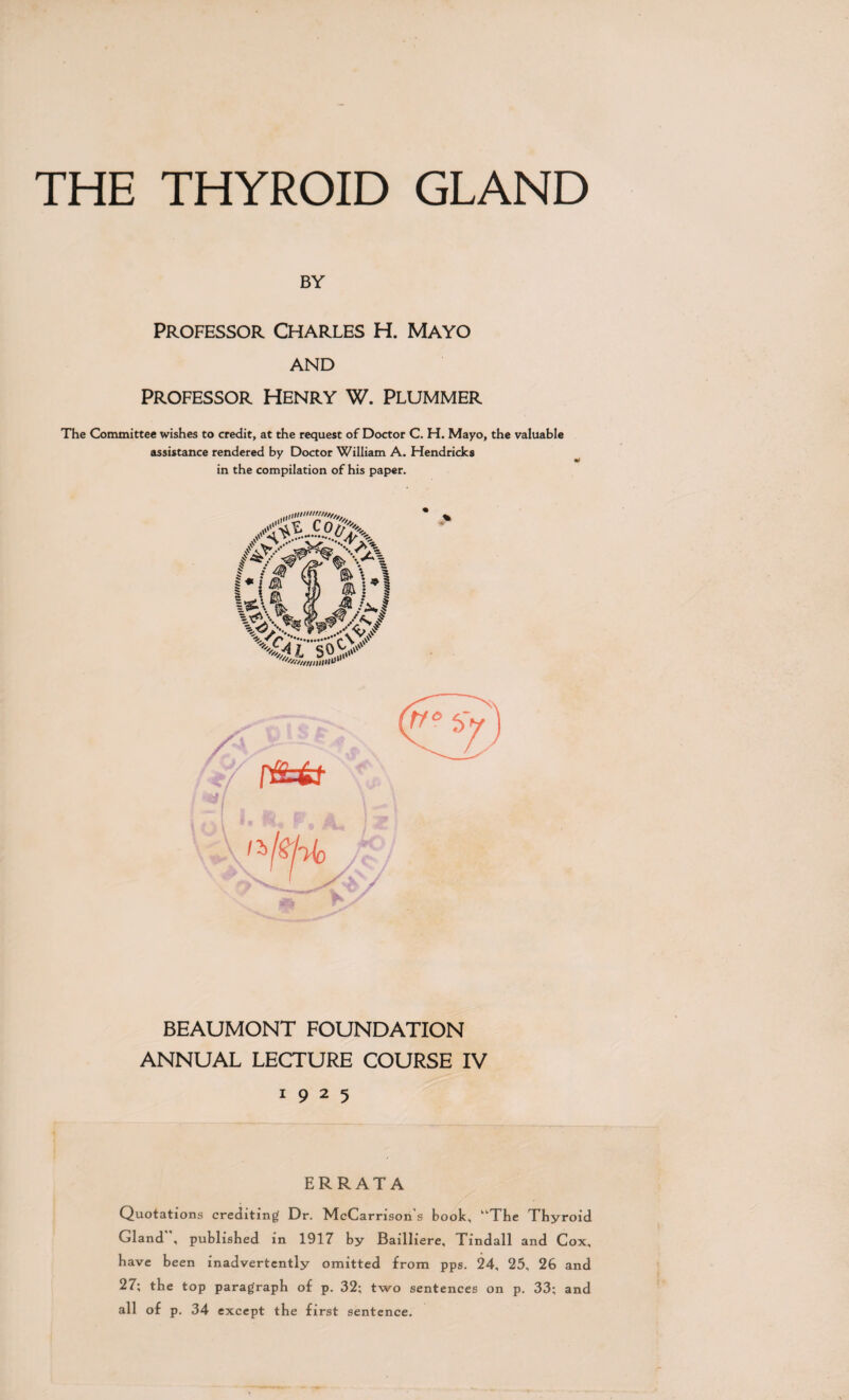 THE THYROID GLAND BY Professor Charles H. Mayo AND Professor Henry W. Plummer The Committee wishes to credit, at the request of Doctor C. H. Mayo, the valuable assistance rendered by Doctor William A. Hendricks in the compilation of his paper. BEAUMONT FOUNDATION ANNUAL LECTURE COURSE IV 1925 ERRATA Quotations crediting Dr. McCarrison's book, “The Thyroid Gland”, published in 1917 by Bailliere, Tindall and Cox, have been inadvertently omitted from pps. 24, 25, 26 and 27; the top paragraph of p. 32; two sentences on p. 33; and all of p. 34 except the first sentence.