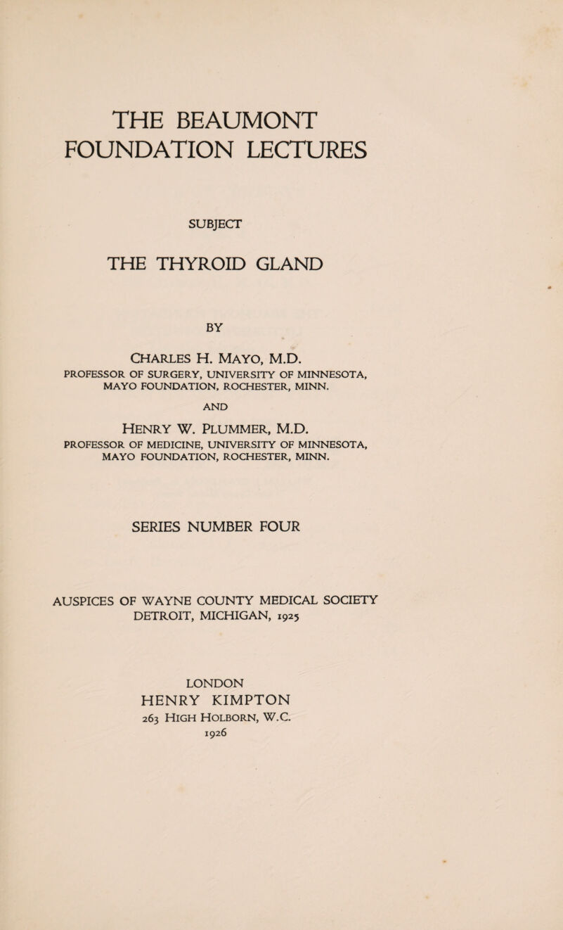 THE BEAUMONT FOUNDATION LECTURES SUBJECT THE THYROID GLAND BY Charles H. Mayo, M.D. PROFESSOR OF SURGERY, UNIVERSITY OF MINNESOTA, MAYO FOUNDATION, ROCHESTER, MINN. AND Henry w. Plummer, M.D. PROFESSOR OF MEDICINE, UNIVERSITY OF MINNESOTA, MAYO FOUNDATION, ROCHESTER, MINN. SERIES NUMBER FOUR AUSPICES OF WAYNE COUNTY MEDICAL SOCIETY DETROIT, MICHIGAN, 1925 LONDON HENRY KIMPTON 263 High Holborn, W.C. 1926