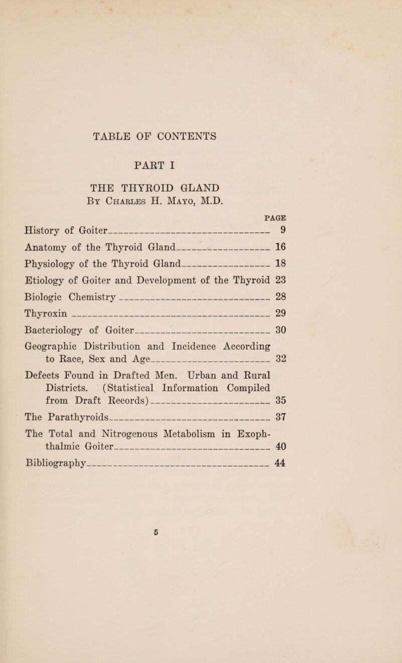 TABLE OF CONTENTS PART I THE THYROID GLAND By Charles H. Mayo, M.D. page History of Goiter_ 9 Anatomy of the Thyroid Gland_16 Physiology of the Thyroid Gland_18 Etiology of Goiter and Development of the Thyroid 23 Biologic Chemistry_28 Thyroxin_29 Bacteriology of Goiter_30 Geographic Distribution and Incidence According to Race, Sex and Age_32 Defects Found in Drafted Men. Urban and Rural Districts. (Statistical Information Compiled from Draft Records)_35 The Parathyroids_37 The Total and Nitrogenous Metabolism in Exoph¬ thalmic Goiter_40 Bibliography_44