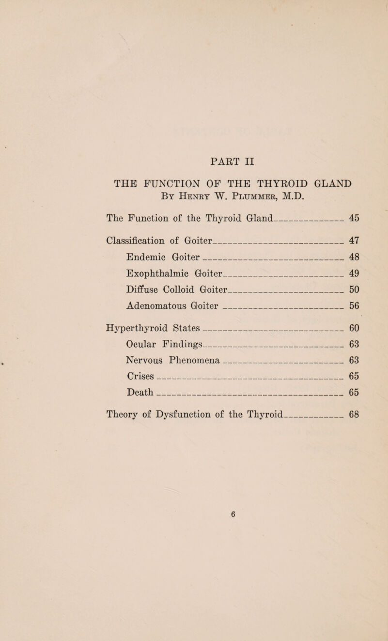 PART II THE FUNCTION OF THE THYROID GLAND By Henry W. Plummer, M.D. The Function of the Thyroid Gland_45 Classification of Goiter_47 Endemic Goiter_48 Exophthalmic Goiter_49 Diffuse Colloid Goiter_50 Adenomatous Goiter_56 Hyperthyroid States_60 Ocular Findings_63 Nervous Phenomena_63 Crises_65 Death_65 Theory of Dysfunction of the Thyroid_68