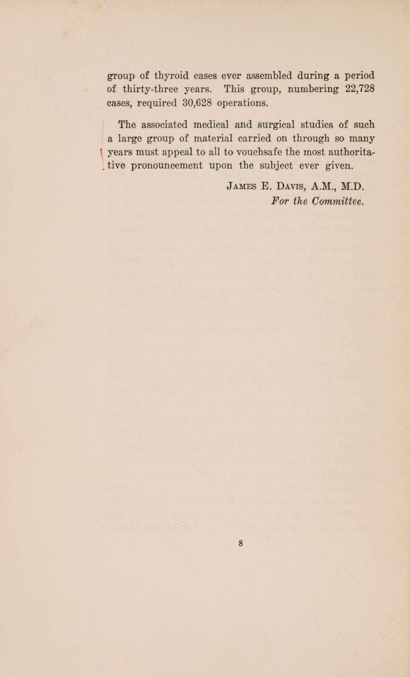 group of thyroid cases ever assembled during a period of thirty-three years. This group, numbering 22,728 cases, required 30,628 operations. The associated medical and surgical studies of such a large group of material carried on through so many ( years must appeal to all to vouchsafe the most authorita- . tive pronouncement upon the subject ever given. James E. Davis, A.M., M.D. For the Committee.