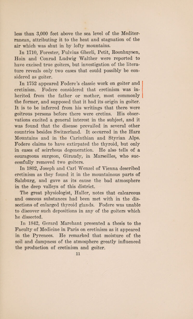 less than 3,000 feet above the sea level of the Mediter¬ ranean, attributing it to the heat and stagnation of the air which was shut in by lofty mountains. In 1710, Forester, Fulvius Gherli, Petit, Roonhuysen, Hoin and Conrad Ludwig Walther were reported to have excised true goiters, but investigation of the litera¬ ture reveals only two cases that could possibly be con¬ sidered as goiter. In 1752 appeared Fodere’s classic work on goiter and cretinism. Fodere considered that cretinism was in¬ herited from the father or mother, most commonly the former, and supposed that it had its origin in goiter. It is to be inferred from his writings that there were goitrous persons before there were cretins. His obser¬ vations excited a general interest in the subject, and it was found that the disease prevailed in several other countries besides Switzerland. It occurred in the Harz Mountains and in the Carinthian and Styrian Alps. Fodere claims to have extirpated the thyroid, but only in cases of scirrhous degeneration. He also tells of a courageous surgeon, Giraudy, in Marseilles, who suc¬ cessfully removed two goiters. In 1802, Joseph and Carl Wenzel of Vienna described cretinism as they found it. in the mountainous parts of Salzburg, and gave as its cause the bad atmosphere in the deep valleys of this district. The great physiologist, Haller, notes that calcareous and osseous substances had been met with in the dis¬ sections of enlarged thyroid glands. Fodere was unable to discover such depositions in any of the goiters which he dissected. In 1842, Gerard Marchant presented a thesis to the Faculty of Medicine in Paris on cretinism as it appeared in the Pyrenees. He remarked that moisture of the soil and dampness of the atmosphere greatly influenced the production of cretinism and goiter.