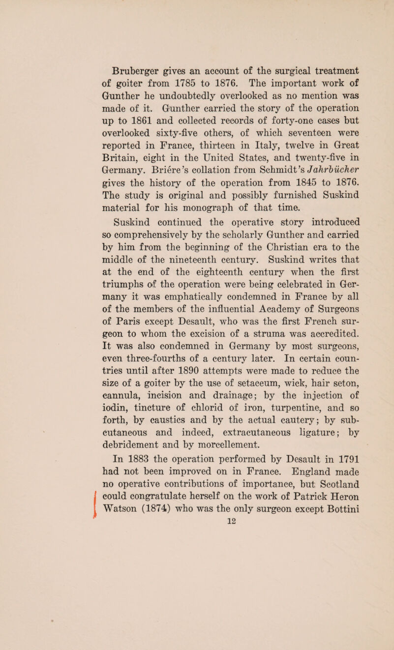 B ruber ger gives an account of the surgical treatment of goiter from 1785 to 1876. The important work of Gunther he undoubtedly overlooked as no mention was made of it. Gunther carried the story of the operation up to 1861 and collected records of forty-one cases but overlooked sixty-five others, of which seventeen were reported in France, thirteen in Italy, twelve in Great Britain, eight in the United States, and twenty-five in Germany. Briere’s collation from Schmidt’s Jahrbitcher gives the history of the operation from 1845 to 1876. The study is original and possibly furnished Suskind material for his monograph of that time. Suskind continued the operative story introduced so comprehensively by the scholarly Gunther and carried by him from the beginning of the Christian era to the middle of the nineteenth century. Suskind writes that at the end of the eighteenth century when the first triumphs of the operation were being celebrated in Ger¬ many it was emphatically condemned in France by all of the members of the influential Academy of Surgeons of Paris except Desault, who was the first French sur¬ geon to whom the excision of a struma was accredited. It was also condemned in Germany by most surgeons, even three-fourths of a century later. In certain coun¬ tries until after 1890 attempts were made to reduce the size of a goiter by the use of setaceum, wick, hair seton, cannula, incision and drainage; by the injection of iodin, tincture of chlorid of iron, turpentine, and so forth, by caustics and by the actual cautery; by sub¬ cutaneous and indeed, extracutaneous ligature; by debridement and by morcellement. In 1883 the operation performed by Desault in 1791 had not been improved on in France. England made no operative contributions of importance, but Scotland could congratulate herself on the work of Patrick Heron Watson (1874) who was the only surgeon except Bottini