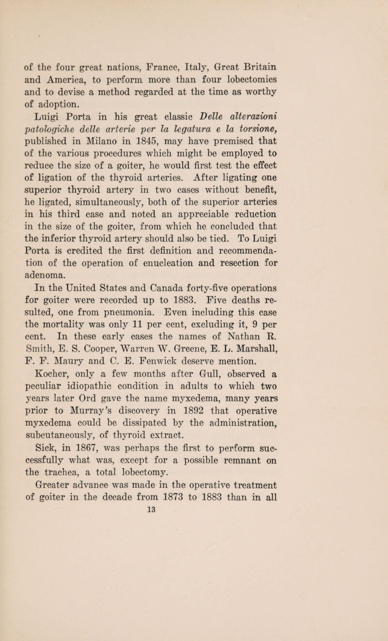 of the four great nations, France, Italy, Great Britain and America,, to perform more than four lobectomies and to devise a method regarded at the time as worthy of adoption. Luigi Porta in his great classic Belle alterazioni patologiche delle arterie per la legatura e la torsione, published in Milano in 1845, may have premised that of the various procedures which might be employed to reduce the size of a goiter, he would first test the effect of ligation of the thyroid arteries. After ligating one superior thyroid artery in two cases without benefit, he ligated, simultaneously, both of the superior arteries in his third case and noted an appreciable reduction in the size of the goiter, from which he concluded that the inferior thyroid artery should also be tied. To Luigi Porta is credited the first definition and recommenda¬ tion of the operation of enucleation and resection for adenoma. In the United States and Canada forty-five operations for goiter were recorded up to 1883. Five deaths re¬ sulted, one from pneumonia. Even including this case the mortality was only 11 per cent, excluding it, 9 per cent. In these early eases the names of Nathan E. Smith, E. S. Cooper, Warren W. Greene, E. L. Marshall, F. F. Maury and C. E. Fenwick deserve mention. Kocher, only a few months after Gull, observed a peculiar idiopathic condition in adults to which two years later Ord gave the name myxedema, many years prior to Murray’s discovery in 1892 that operative myxedema could be dissipated by the administration, subcutaneously, of thyroid extract. Sick, in 1867, was perhaps the first to perform suc¬ cessfully what was, except for a possible remnant on the trachea, a total lobectomy. Greater advance was made in the operative treatment of goiter in the decade from 1873 to 1883 than in all