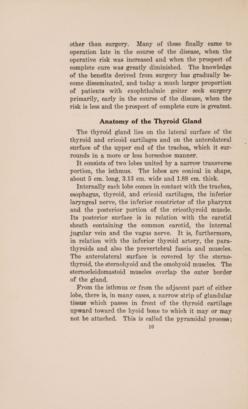 other than surgery. Many of these finally came to operation late in the course of the disease, when the operative risk was increased and when the prospect of complete cure was greatly diminished. The knowledge of the benefits derived from surgery has gradually be¬ come disseminated, and today a much larger proportion of patients with exophthalmic goiter seek surgery primarily, early in the course of the disease, when the risk is less and the prospect of complete cure is greatest. Anatomy of the Thyroid Gland The thyroid gland lies on the lateral surface of the thyroid and cricoid cartilages and on the anterolateral surface of the upper end of the trachea, which it sur¬ rounds in a more or less horseshoe manner. It consists of two lobes united by a narrow transverse portion, the isthmus. The lobes are conical in shape, about 5 cm. long, 3.13 cm. wide and 1.88 cm. thick. Internally each lobe comes in contact with the trachea, esophagus, thyroid, and cricoid cartilages, the inferior laryngeal nerve, the inferior constrictor of the pharynx and the posterior portion of the cricothyroid muscle. Its posterior surface is in relation with the carotid sheath containing the common carotid, the internal jugular vein and the vagus nerve. It is, furthermore, in relation with the inferior thyroid artery, the para¬ thyroids and also the p re vertebral fascia and muscles. The anterolateral surface is covered by the sterno¬ thyroid, the sternohyoid and the omohyoid muscles. The sternocleidomastoid muscles overlap the outer border of the gland. From the isthmus or from the adjacent part of either lobe, there is, in many cases, a narrow strip of glandular tissue which passes in front of the thyroid cartilage upward toward the hyoid bone to which it may or may not be attached. This is called the pyramidal process;