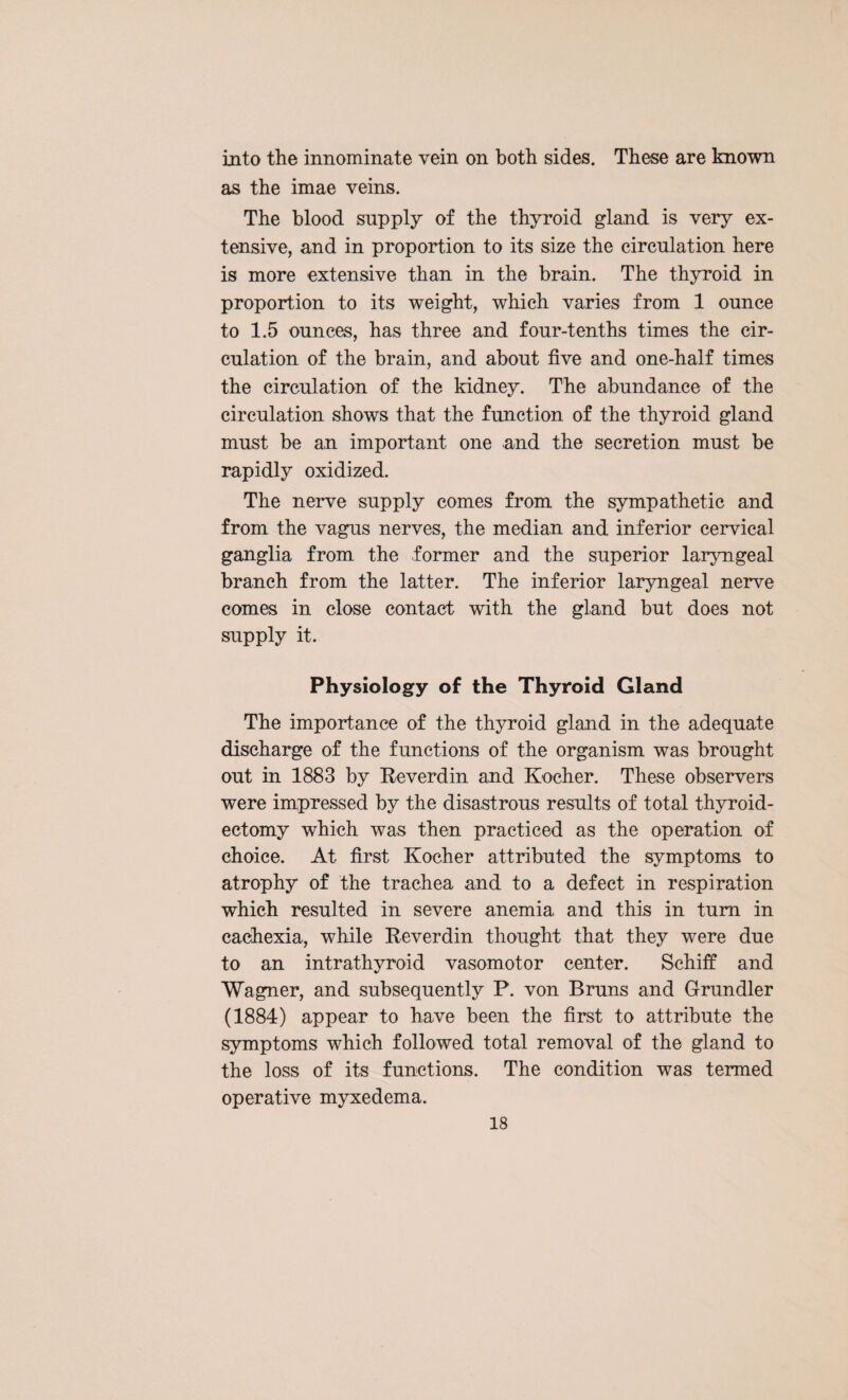 into the innominate vein on both sides. These are known as the imae veins. The blood supply of the thyroid gland is very ex¬ tensive, and in proportion to its size the circulation here is more extensive than in the brain. The thyroid in proportion to its weight, which varies from 1 ounce to 1.5 ounces, has three and four-tenths times the cir¬ culation of the brain, and about five and one-half times the circulation of the kidney. The abundance of the circulation shows that the function of the thyroid gland must be an important one and the secretion must be rapidly oxidized. The nerve supply comes from the sympathetic and from the vagus nerves, the median and inferior cervical ganglia from the former and the superior laryngeal branch from the latter. The inferior laryngeal nerve comes in close contact with the gland but does not supply it. Physiology of the Thyroid Gland The importance of the thyroid gland in the adequate discharge of the functions of the organism was brought out in 1883 by Reverdin and Kocher. These observers were impressed by the disastrous results of total thyroid¬ ectomy which was then practiced as the operation of choice. At first Kocher attributed the symptoms to atrophy of the trachea and to a defect in respiration which resulted in severe anemia and this in turn in cachexia, while Reverdin thought that they were due to an intrathyroid vasomotor center. Schiff and Wagner, and subsequently P. von Bruns and Grundler (1884) appear to have been the first to attribute the symptoms which followed total removal of the gland to the loss of its functions. The condition was termed operative myxedema.