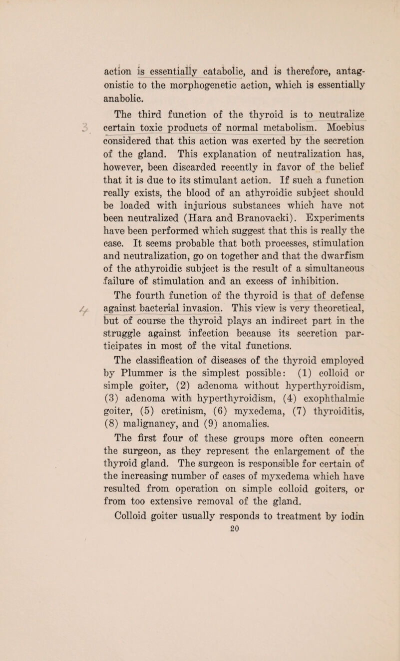 action is essentially catabolic, and is therefore, antag¬ onistic to the morphogenetic action, which is essentially anabolic. The third function of the thyroid is to neutralize , certain toxic products of normal metabolism. Moebius considered that this action was exerted by the secretion of the gland. This explanation of neutralization has, however, been discarded recently in favor of the belief that it is due to its stimulant action. If such a function really exists, the blood of an athyroidic subject should be loaded with injurious substances which have not been neutralized (Hara and Branovacki). Experiments have been performed which suggest that this is really the case. It seems probable that both processes, stimulation and neutralization, go on together and that the dwarfism of the athyroidic subject is the result of a simultaneous failure of stimulation and an excess of inhibition. The fourth function of the thyroid is that of defense / against bacterial invasion. This view is very theoretical, but of course the thyroid plays an indirect part in the struggle against infection because its secretion par¬ ticipates in most of the vital functions. The classification of diseases of the thyroid employed by Plummer is the simplest possible: (1) colloid or simple goiter, (2) adenoma without hyperthyroidism, (3) adenoma with hyperthyroidism, (4) exophthalmic goiter, (5) cretinism, (6) myxedema, (7) thyroiditis, (8) malignancy, and (9) anomalies. The first four of these groups more often concern the surgeon, as they represent the enlargement of the thyroid gland. The surgeon is responsible for certain of the increasing number of cases of myxedema which have resulted from operation on simple colloid goiters, or from too extensive removal of the gland. Colloid goiter usually responds to treatment by iodin