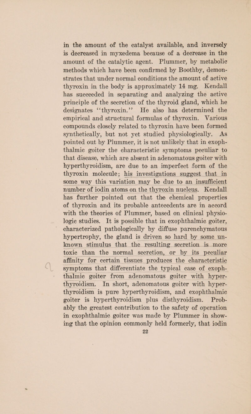 in the amount of the catalyst available, and inversely is decreased in myxedema because of a decrease in the amount of the catalytic agent. Plummer, by metabolic methods which have been confirmed by Boothby, demon¬ strates that under normal conditions the amount of active thyroxin in the body is approximately 14 mg. Kendall has succeeded in separating and analyzing the active principle of the secretion of the thyroid gland, which he designates ‘ ‘ thyroxin. ’ ’ He also has determined the empirical and structural formulas of thyroxin. Various compounds closely related to thyroxin have been formed synthetically, but not yet studied physiologically. As pointed out by Plummer, it is not unlikely that in exoph¬ thalmic goiter the characteristic symptoms peculiar to that disease, which are absent in adenomatous goiter with hyperthyroidism, are due to an imperfect form of the thyroxin molecule; his investigations suggest that in some way this variation may be due to an insufficient number of iodin atoms on the thyroxin nucleus. Kendall has further pointed out that the chemical properties of thyroxin and its probable antecedents are in accord with the theories of Plummer, based on clinical physio¬ logic studies. It is possible that in exophthalmic goiter, characterized pathologically by diffuse parenchymatous hypertrophy, the gland is driven so hard by some un¬ known stimulus that the resulting secretion is more toxic than the normal secretion, or by its peculiar affinity for certain tissues produces the characteristic symptoms that differentiate the typical case of exoph¬ thalmic goiter from adenomatous goiter with hyper¬ thyroidism. In short, adenomatous goiter with hyper¬ thyroidism is pure hyperthyroidism, and exophthalmic goiter is hyperthyroidism plus disthyroidism. Prob¬ ably the greatest contribution to the safety of operation in exophthalmic goiter was made by Plummer in show¬ ing that the opinion commonly held formerly, that iodin