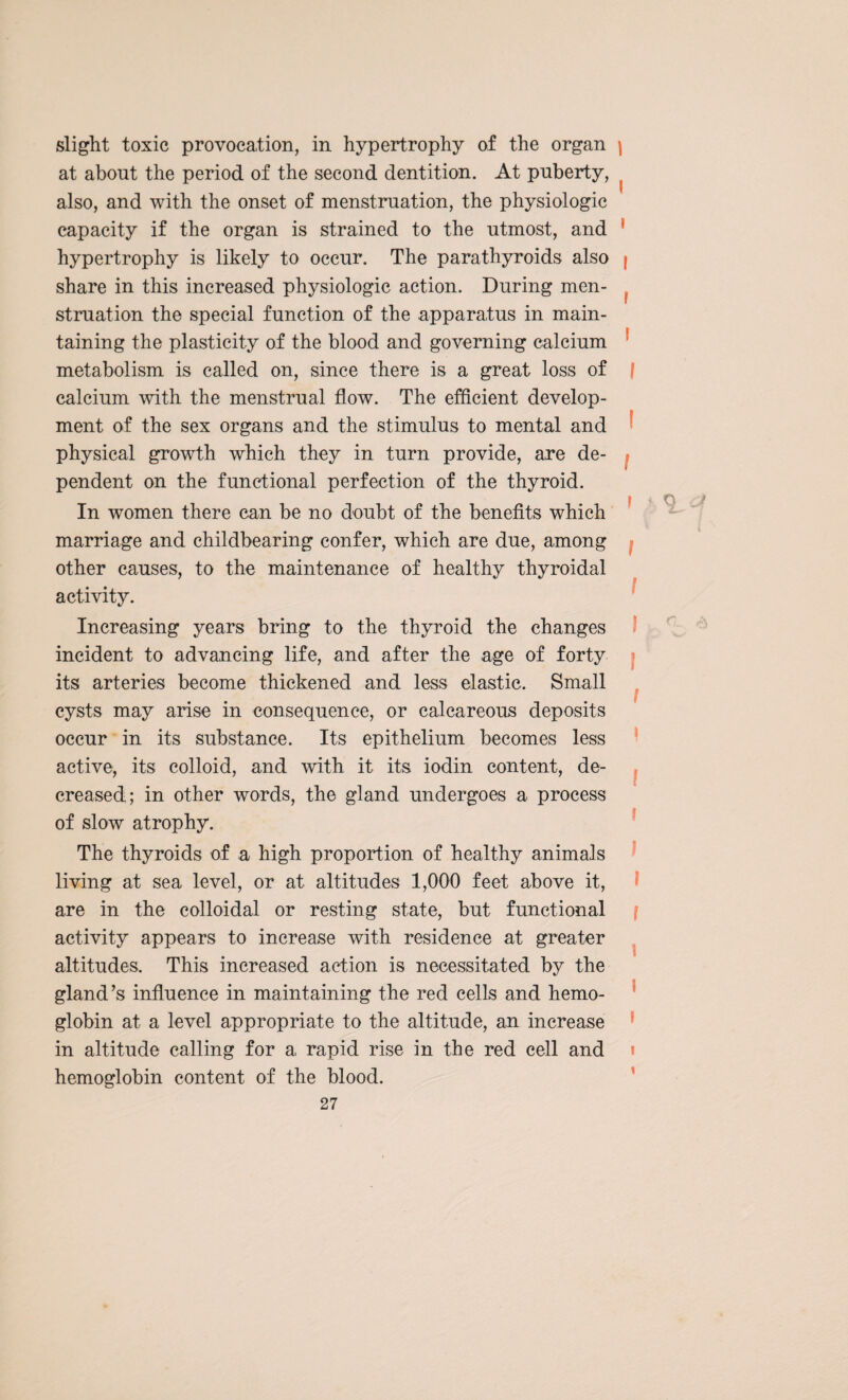 slight toxic provocation, in hypertrophy of the organ \ at about the period of the second dentition. At puberty, ^ also, and with the onset of menstruation, the physiologic capacity if the organ is strained to the utmost, and ( hypertrophy is likely to occur. The parathyroids also | share in this increased physiologic action. During men- f struation the special function of the apparatus in main¬ taining the plasticity of the blood and governing calcium metabolism is called on, since there is a great loss of f calcium with the menstrual flow. The efficient develop¬ ment of the sex organs and the stimulus to mental and physical growth which they in turn provide, are de¬ pendent on the functional perfection of the thyroid. In women there can be no doubt of the benefits which marriage and childbearing confer, which are due, among other causes, to the maintenance of healthy thyroidal activity. Increasing years bring to the thyroid the changes incident to advancing life, and after the age of forty its arteries become thickened and less elastic. Small cysts may arise in consequence, or calcareous deposits occur in its substance. Its epithelium becomes less active, its colloid, and with it its iodin content, de¬ creased; in other words, the gland undergoes a process of slow atrophy. The thyroids of a high proportion of healthy animals living at sea level, or at altitudes 1,000 feet above it, are in the colloidal or resting state, but functional activity appears to increase with residence at greater altitudes. This increased action is necessitated by the gland’s influence in maintaining the red cells and hemo¬ globin at a level appropriate to the altitude, an increase in altitude calling for a rapid rise in the red cell and hemoglobin content of the blood.
