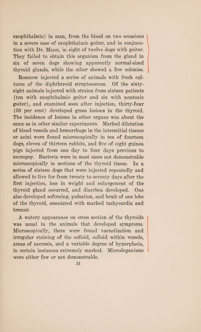 exophthalmic) in man, from the blood on two occasions in a severe case of exophthalmic goiter, and in conjunc¬ tion with Dr. Mann, in eight of twelve dogs with goiter. They failed to obtain this organism from the gland in six of seven dogs showing apparently normal-sized thyroid glands, while the other showed a few colonies. Rosenow injected a series of animals with fresh cul¬ tures of the diphtheroid streptococcus. Of the sixty- eight animals injected with strains from sixteen patients (ten with exophthalmic goiter and six with nontoxic goiter), and examined soon after injection, thirty-four (50 per cent) developed gross lesions in the thyroid. The incidence of lesions in other organs was about the same as in other similar experiments. Marked dilatation of blood vessels and hemorrhage in the interstitial tissues or acini were found microscopically in ten of fourteen dogs, eleven of thirteen rabbits, and five of eight guinea pigs injected from one day to four days previous to necropsy. Bacteria were in most cases not demonstrable microscopically in sections of the thyroid tissue. In a series of sixteen dogs that were injected repeatedly and allowed to live for from twenty to seventy days after the first injection, loss in weight and enlargement of the thyroid gland occurred, and diarrhea developed. One also developed softening, pulsation, and bruit of one lobe of the thyroid, associated with marked tachycardia and tremor. A watery appearance on cross section of the thyroids was usual in the animals that developed symptoms. Microscopically, there were found vacuolization and irregular staining of the colloid, colloid within vessels, areas of necrosis, and a variable degree of hyperplasia, in certain instances extremely marked. Microorganisms were either few or not demonstrable.