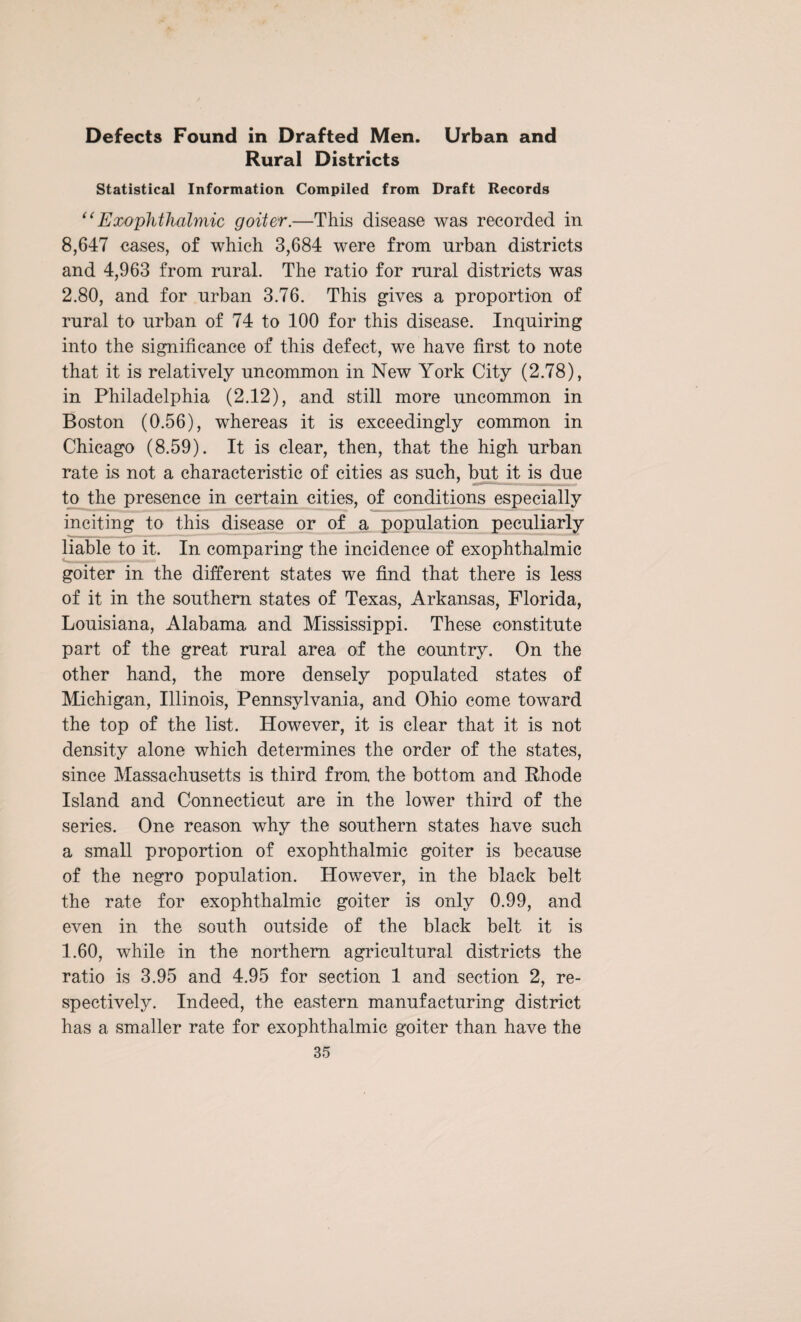 Defects Found in Drafted Men. Urban and Rural Districts Statistical Information Compiled from Draft Records “Exophthalmic goiter.—This disease was recorded in 8,647 cases, of which 3,684 were from urban districts and 4,963 from rural. The ratio for rural districts was 2.80, and for urban 3.76. This gives a proportion of rural to urban of 74 to 100 for this disease. Inquiring into the significance of this defect, we have first to note that it is relatively uncommon in New York City (2.78), in Philadelphia (2.12), and still more uncommon in Boston (0.56), whereas it is exceedingly common in Chicago (8.59). It is clear, then, that the high urban rate is not a characteristic of cities as such, but it is due to the presence in certain cities, of conditions especially inciting to this disease or of a population peculiarly liable to it. In comparing the incidence of exophthalmic goiter in the different states we find that there is less of it in the southern states of Texas, Arkansas, Florida, Louisiana, Alabama and Mississippi. These constitute part of the great rural area of the country. On the other hand, the more densely populated states of Michigan, Illinois, Pennsylvania, and Ohio come toward the top of the list. However, it is clear that it is not density alone which determines the order of the states, since Massachusetts is third from the bottom and Rhode Island and Connecticut are in the lower third of the series. One reason why the southern states have such a small proportion of exophthalmic goiter is because of the negro population. However, in the black belt the rate for exophthalmic goiter is only 0.99, and even in the south outside of the black belt it is 1.60, while in the northern agricultural districts the ratio is 3.95 and 4.95 for section 1 and section 2, re¬ spectively. Indeed, the eastern manufacturing district has a smaller rate for exophthalmic goiter than have the