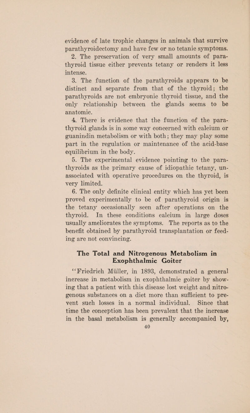 evidence of late trophic changes in animals that survive parathyroidectomy and have few or no tetanic symptoms. 2. The preservation of very small amounts of para¬ thyroid tissue either prevents tetany or renders it less intense. 3. The function of the parathyroids appears to be distinct and separate from that of the thyroid; the parathyroids are not embryonic thyroid tissue, and the only relationship between the glands seems to be anatomic. 4. There is evidence that the function of the para¬ thyroid glands is in some way concerned with calcium or guanindin metabolism or with both; they may play some part in the regulation or maintenance of the acid-base equilibrium in the body. 5. The experimental evidence pointing to the para¬ thyroids as the primary cause of idiopathic tetany, un¬ associated with opera,tive procedures on the thyroid, is very limited. 6. The only definite clinical entity which has yet been proved experimentally to be of parathyroid origin is the tetany occasionally seen after operations on the thyroid. In these conditions calcium in large doses usually ameliorates the symptoms. The reports as to the benefit obtained by parathyroid transplantation or feed¬ ing are not convincing. The Total and Nitrogenous Metabolism in Exophthalmic Goiter “Friedrich Muller, in 1893, demonstrated a general increase in metabolism in exophthalmic goiter by show¬ ing that a patient with this disease lost weight and nitro¬ genous substances on a diet more than sufficient to pre¬ vent such losses in a normal individual. Since that time the conception has been prevalent that the increase in the basal metabolism is generally accompanied by,