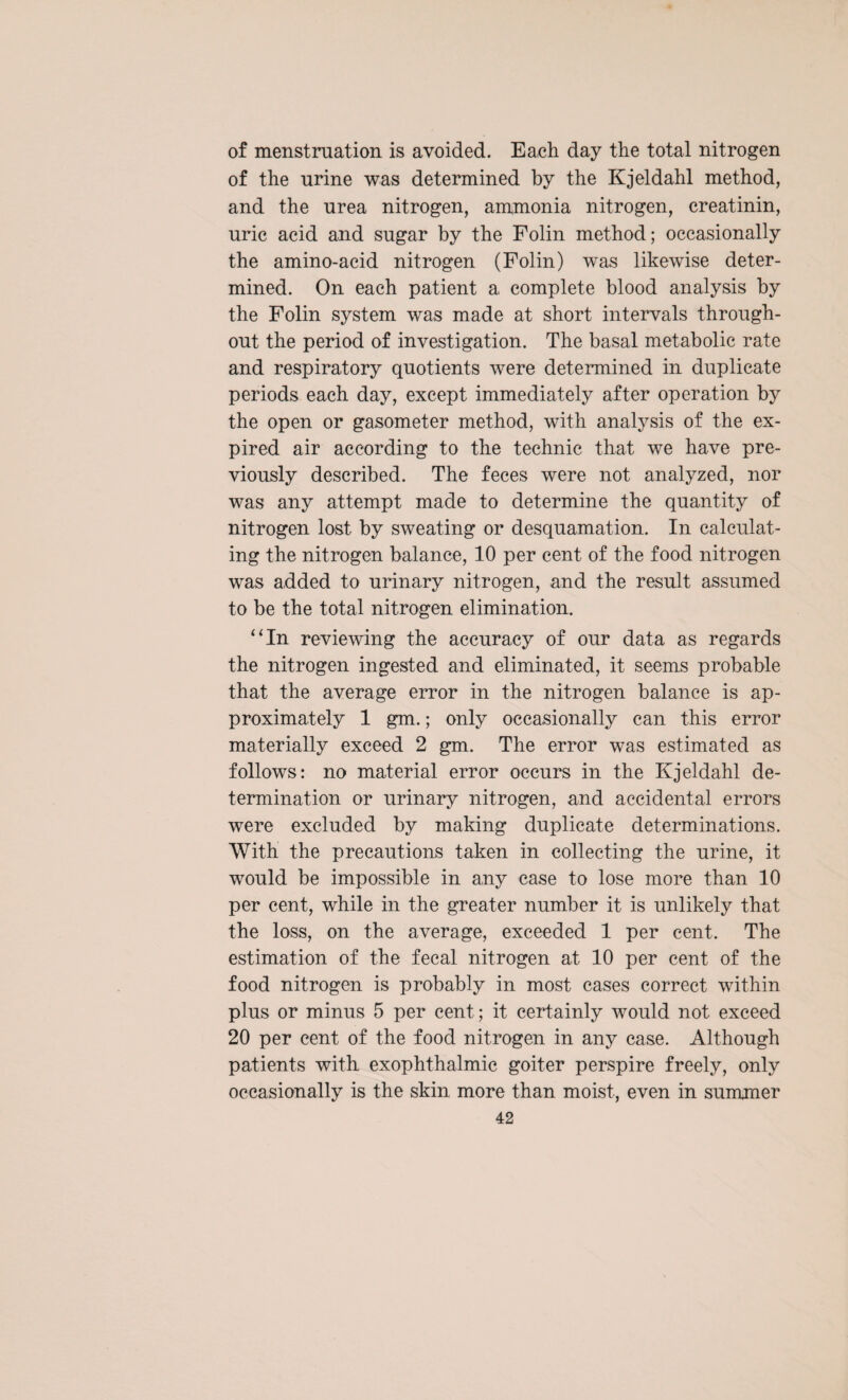 of menstruation is avoided. Each day the total nitrogen of the urine was determined by the Kjeldahl method, and the urea nitrogen, ammonia nitrogen, creatinin, uric acid and sugar by the Folin method; occasionally the amino-acid nitrogen (Folin) was likewise deter¬ mined. On each patient a complete blood analysis by the Folin system was made at short intervals through¬ out the period of investigation. The basal metabolic rate and respiratory quotients were determined in duplicate periods each day, except immediately after operation by the open or gasometer method, with analysis of the ex¬ pired air according to the technic that we have pre¬ viously described. The feces were not analyzed, nor was any attempt made to determine the quantity of nitrogen lost by sweating or desquamation. In calculat¬ ing the nitrogen balance, 10 per cent of the food nitrogen was added to urinary nitrogen, and the result assumed to be the total nitrogen elimination. “In reviewing the accuracy of our data as regards the nitrogen ingested and eliminated, it seems probable that the average error in the nitrogen balance is ap¬ proximately 1 gm.; only occasionally can this error materially exceed 2 gm. The error was estimated as follows: no material error occurs in the Kjeldahl de¬ termination or urinary nitrogen, and accidental errors were excluded by making duplicate determinations. With the precautions taken in collecting the urine, it would be impossible in any case to lose more than 10 per cent, while in the greater number it is unlikely that the loss, on the average, exceeded 1 per cent. The estimation of the fecal nitrogen at 10 per cent of the food nitrogen is probably in most cases correct within plus or minus 5 per cent; it certainly would not exceed 20 per cent of the food nitrogen in any case. Although patients with exophthalmic goiter perspire freely, only occasionally is the skin more than moist, even in summer