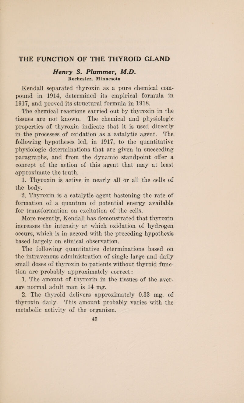 THE FUNCTION OF THE THYROID GLAND Henry S. Plummer, M.D, Rochester, Minnesota Kendall separated thyroxin as a pure chemical com¬ pound in 1914, determined its empirical formula in 1917, and proved its structural formula in 1918. The chemical reactions carried out by thyroxin in the tissues are not known. The chemical and physiologic properties of thyroxin indicate that it is used directly in the processes of oxidation as a catalytic agent. The following hypotheses led, in 1917, to the quantitative physiologic determinations that are given in succeeding paragraphs, and from the dynamic standpoint offer a concept of the action of this agent that may at least approximate the truth. 1. Thyroxin is active in nearly all or all the cells of the body. 2. Thyroxin is a catalytic agent hastening the rate of formation of a quantum of potential energy available for transformation on excitation of the cells. More recently, Kendall has demonstrated that thyroxin increases the intensity at which oxidation of hydrogen occurs, which is in accord with the preceding hypothesis based largely on clinical observation. The following quantitative determinations based on the intravenous administration of single large and daily small doses of thyroxin to patients without thyroid func¬ tion are probably approximately correct: 1. The amount of thyroxin in the tissues of the aver¬ age normal adult man is 14 mg. 2. The thyroid delivers approximately 0.33 mg. of thyroxin daily. This amount probably varies with the metabolic activity of the organism.