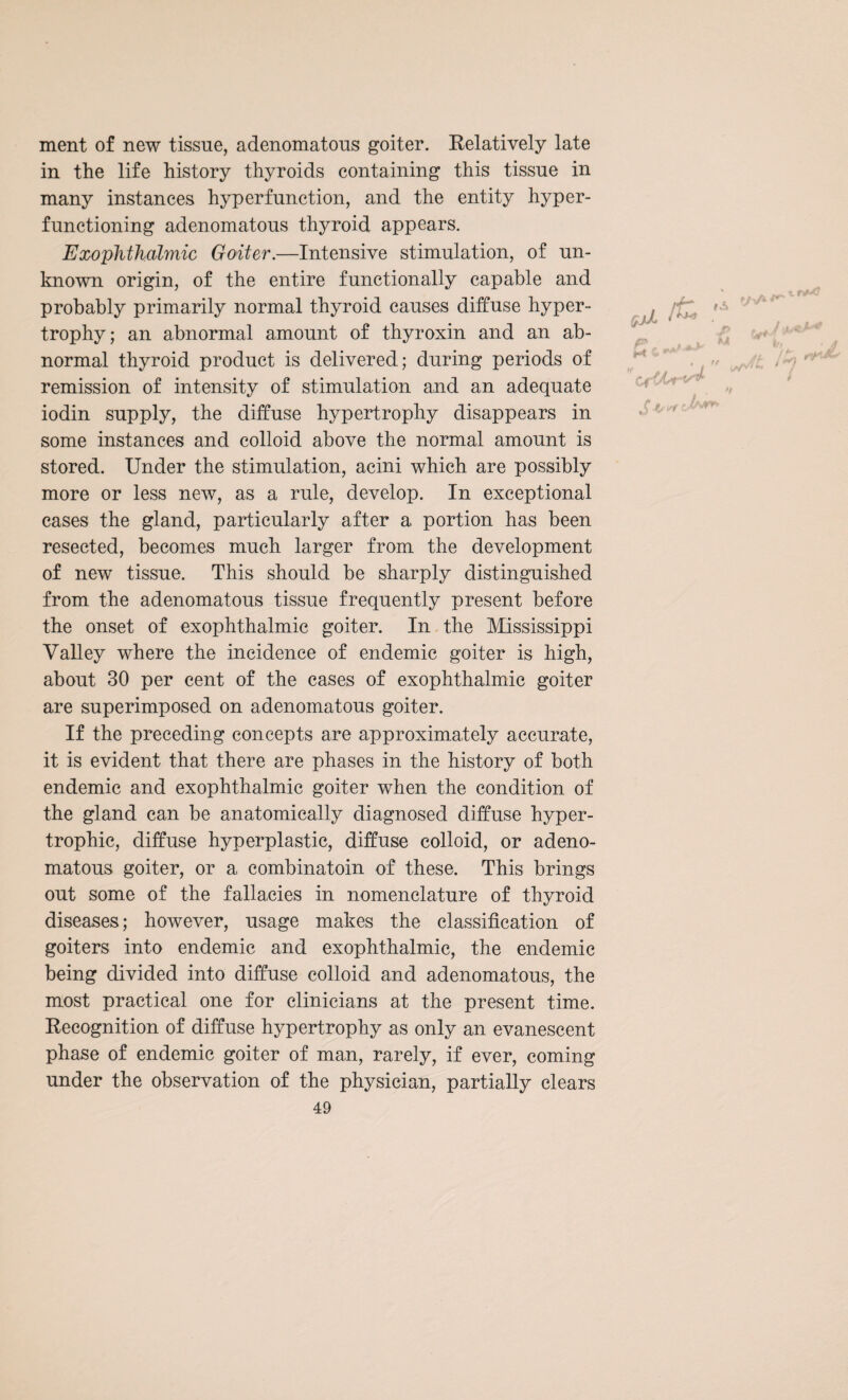 ment of new tissue, adenomatous goiter. Relatively late in the life history thyroids containing this tissue in many instances hyperfunction, and the entity hyper¬ functioning adenomatous thyroid appears. Exophthalmic Goiter.—Intensive stimulation, of un¬ known origin, of the entire functionally capable and probably primarily normal thyroid causes diffuse hyper¬ trophy; an abnormal amount of thyroxin and an ab¬ normal thyroid product is delivered; during periods of remission of intensity of stimulation and an adequate iodin supply, the diffuse hypertrophy disappears in some instances and colloid above the normal amount is stored. Under the stimulation, acini which are possibly more or less new, as a rule, develop. In exceptional cases the gland, particularly after a portion has been resected, becomes much larger from the development of new tissue. This should be sharply distinguished from the adenomatous tissue frequently present before the onset of exophthalmic goiter. In the Mississippi Valley where the incidence of endemic goiter is high, about 30 per cent of the cases of exophthalmic goiter are superimposed on adenomatous goiter. If the preceding concepts are approximately accurate, it is evident that there are phases in the history of both endemic and exophthalmic goiter when the condition of the gland can be anatomically diagnosed diffuse hyper¬ trophic, diffuse hyperplastic, diffuse colloid, or adeno¬ matous goiter, or a combinatoin of these. This brings out some of the fallacies in nomenclature of thyroid diseases; however, usage makes the classification of goiters into endemic and exophthalmic, the endemic being divided into diffuse colloid and adenomatous, the most practical one for clinicians at the present time. Recognition of diffuse hypertrophy as only an evanescent phase of endemic goiter of man, rarely, if ever, coming under the observation of the physician, partially clears