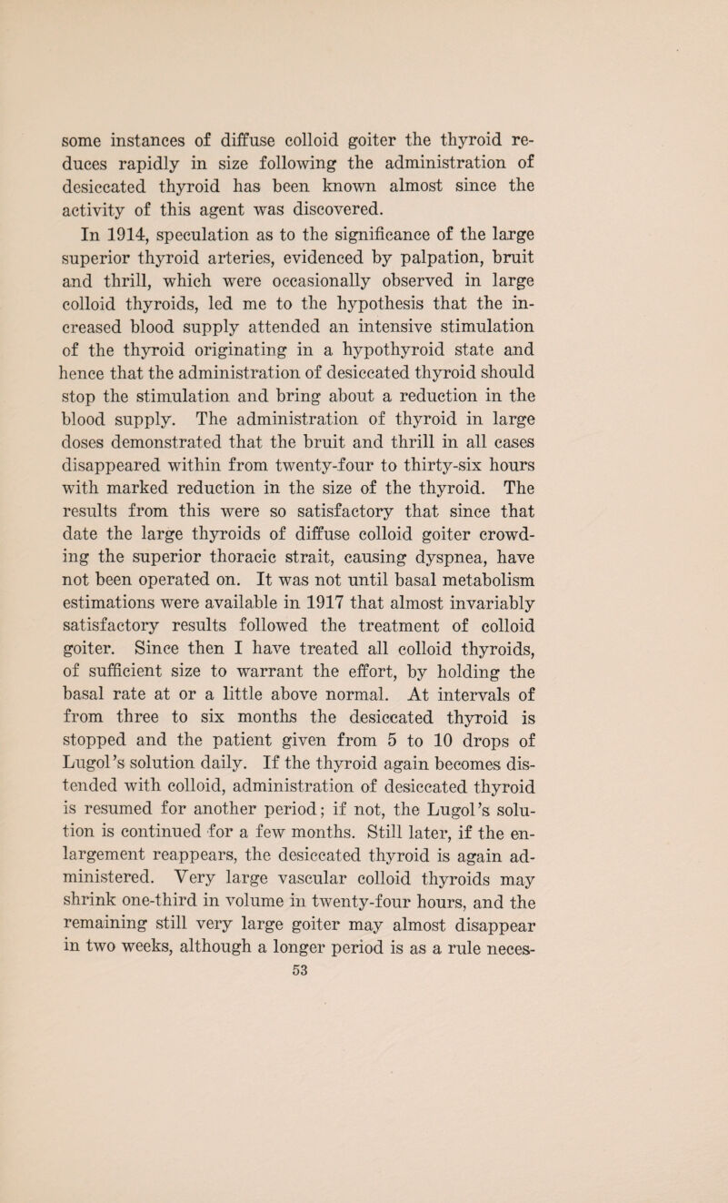 some instances of diffuse colloid goiter the thyroid re¬ duces rapidly in size following the administration of desiccated thyroid has been known almost since the activity of this agent was discovered. In 1914, speculation as to the significance of the large superior thyroid arteries, evidenced by palpation, bruit and thrill, which were occasionally observed in large colloid thyroids, led me to the hypothesis that the in¬ creased blood supply attended an intensive stimulation of the thyroid originating in a hypothyroid state and hence that the administration of desiccated thyroid should stop the stimulation and bring about a reduction in the blood supply. The administration of thyroid in large doses demonstrated that the bruit and thrill in all cases disappeared within from twenty-four to thirty-six hours with marked reduction in the size of the thyroid. The results from this were so satisfactory that since that date the large thyroids of diffuse colloid goiter crowd¬ ing the superior thoracic strait, causing dyspnea, have not been operated on. It was not until basal metabolism estimations were available in 1917 that almost invariably satisfactory results followed the treatment of colloid goiter. Since then I have treated all colloid thyroids, of sufficient size to warrant the effort, by holding the basal rate at or a little above normal. At intervals of from three to six months the desiccated thyroid is stopped and the patient given from 5 to 10 drops of Lugol’s solution daily. If the thyroid again becomes dis¬ tended with colloid, administration of desiccated thyroid is resumed for another period; if not, the Lugol’s solu¬ tion is continued for a few months. Still later, if the en¬ largement reappears, the desiccated thyroid is again ad¬ ministered. Very large vascular colloid thyroids may shrink one-third in volume in twenty-four hours, and the remaining still very large goiter may almost disappear in two weeks, although a longer period is as a rule neces-