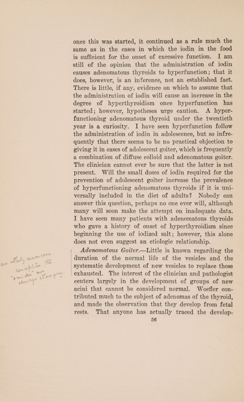 once this was started, it continued as a rule much the same as in the cases in which the iodin in the food is sufficient for the onset of excessive function. I am still of the opinion that the administration of iodin causes adenomatous thyroids to hyperfunction; that it does, however, is an inference, not an established fact. There is little, if any, evidence on which to assume that the administration of iodin will cause an increase in the degree of hyperthyroidism once hyperfunction has started; however, hypotheses urge caution. A hyper¬ functioning adenomatous thyroid under the twentieth year is a curiosity. I have seen hyp erf unction follow the administration of iodin in adolescence, but so infre¬ quently that there seems to be no practical objection to giving it in cases of adolescent goiter, which is frequently a combination of diffuse colloid and adenomatous goiter. The clinician cannot ever be sure that the latter is not present. Will the small doses of iodin required for the prevention of adolescent goiter increase the prevalence of hyperfunctioning adenomatous thyroids if' it is uni¬ versally included in the diet of adults? Nobody can answer this question, perhaps no one ever will, although many will soon make the attempt on inadequate data. I have seen many patients with adenomatous thyroids who gave a history of onset of hyperthyroidism since beginning the use of iodized salt; however, this alone does not even suggest an etiologic relationship. Adenomatous Goiter.—Little is known regarding the duration of the normal life of the vesicles and the systematic development of new vesicles to replace those exhausted. The interest of the clinician and pathologist centers largely in the development of groups of new acini that cannot be considered normal. Woefler con¬ tributed much to the subject of adenomas of the thyroid, and made the observation that they develop from fetal rests. That anyone has actually traced the develop-