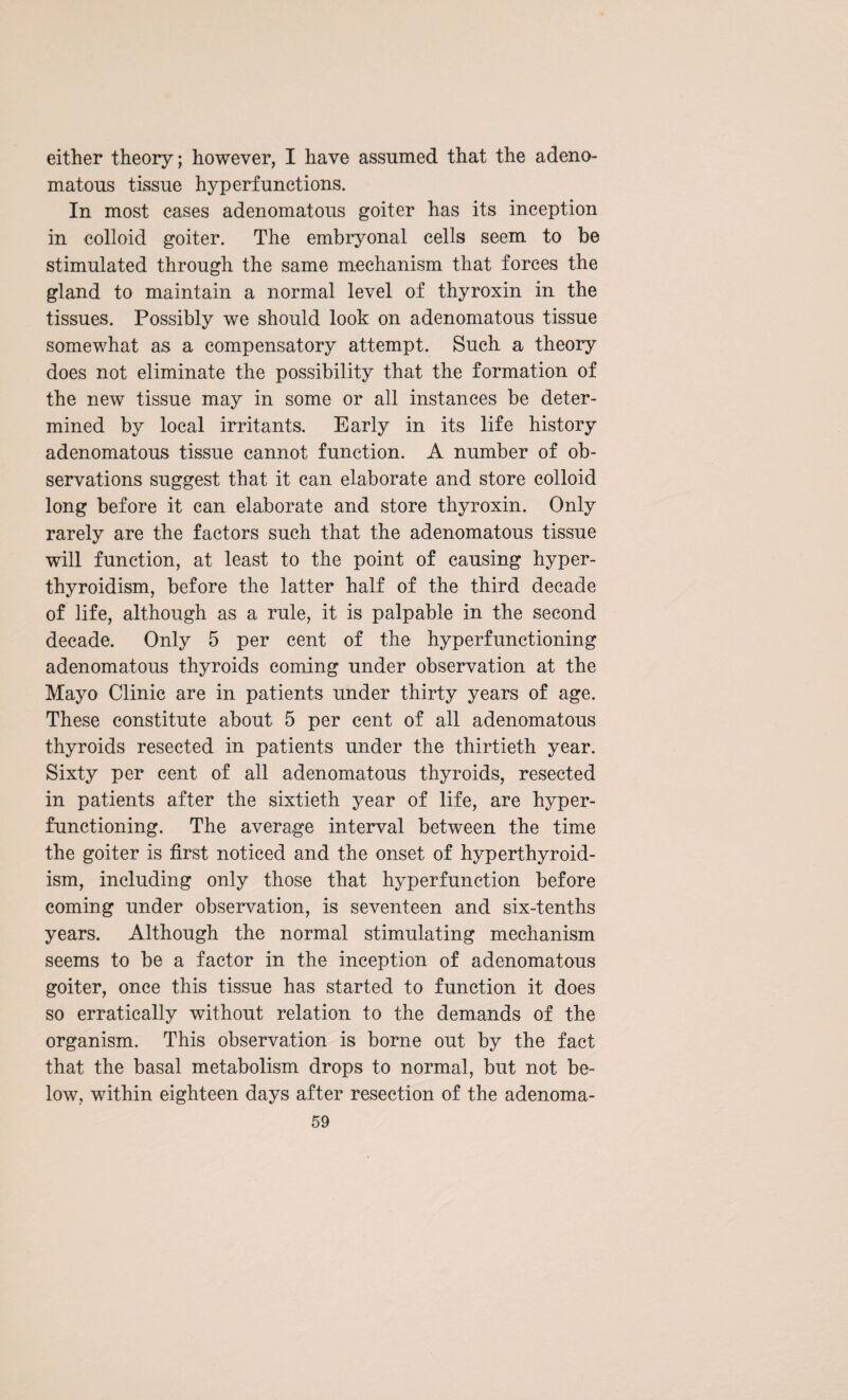 either theory; however, I have assumed that the adeno¬ matous tissue hyperfunctions. In most cases adenomatous goiter has its inception in colloid goiter. The embryonal cells seem to be stimulated through the same mechanism that forces the gland to maintain a normal level of thyroxin in the tissues. Possibly we should look on adenomatous tissue somewhat as a compensatory attempt. Such a theory does not eliminate the possibility that the formation of the new tissue may in some or all instances be deter¬ mined by local irritants. Early in its life history adenomatous tissue cannot function. A number of ob¬ servations suggest that it can elaborate and store colloid long before it can elaborate and store thyroxin. Only rarely are the factors such that the adenomatous tissue will function, at least to the point of causing hyper¬ thyroidism, before the latter half of the third decade of life, although as a rule, it is palpable in the second decade. Only 5 per cent of the hyperfunctioning adenomatous thyroids coming under observation at the Mayo Clinic are in patients under thirty years of age. These constitute about 5 per cent of all adenomatous thyroids resected in patients under the thirtieth year. Sixty per cent of all adenomatous thyroids, resected in patients after the sixtieth year of life, are hyper¬ functioning. The average interval between the time the goiter is first noticed and the onset of hyperthyroid¬ ism, including only those that hyperfunction before coming under observation, is seventeen and six-tenths years. Although the normal stimulating mechanism seems to be a factor in the inception of adenomatous goiter, once this tissue has started to function it does so erratically without relation to the demands of the organism. This observation is borne out by the fact that the basal metabolism drops to normal, but not be¬ low, within eighteen days after resection of the adenoma-