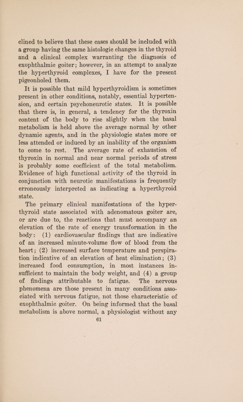 dined to believe that these cases should be included with a group having the same histologic changes in the thyroid and a clinical complex warranting the diagnosis of exophthalmic goiter; however, in an attempt to analyze the hyperthyroid complexes, I have for the present pigeonholed them. It is possible that mild hyperthyroidism is sometimes present in other conditions, notably, essential hyperten¬ sion, and certain psychoneurotic states. It is possible that there is, in general, a tendency for the thyroxin content of the body to rise slightly when the basal metabolism is held above the average normal by other dynamic agents, and in the physiologic states more or less attended or induced by an inability of the organism to come to rest. The average rate of exhaustion of thyroxin in normal and near normal periods of stress is probably some coefficient of the total metabolism. Evidence of high functional activity of the thyroid in conjunction with neurotic manifestations is frequently erroneously interpreted as indicating a hyperthyroid state. The primary clinical manifestations of the hyper¬ thyroid state associated with adenomatous goiter are, or are due to, the reactions that must accompany an elevation of the rate of energy transformation in the body: (1) cardiovascular findings that are indicative of an increased minute-volume flow of blood from the heart; (2) increased surface temperature and perspira¬ tion indicative of an elevation of heat elimination; (3) increased food consumption, in most instances in¬ sufficient to maintain the body weight, and (4) a group of findings attributable to fatigue. The nervous phenomena are those present in many conditions asso¬ ciated with nervous fatigue, not those characteristic of exophthalmic goiter. On being informed that the basal metabolism is above normal, a physiologist without any