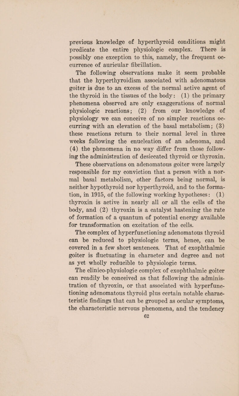 previous knowledge of hyperthyroid conditions might predicate the entire physiologic complex. There is possibly one exception to this, namely, the frequent oc¬ currence of auricular fibrillation. The following observations make it seem probable that the hyperthyroidism associated with adenomatous goiter is due to an excess of the normal active agent of the thyroid in the tissues of the body: (1) the primary phenomena observed are only exaggerations of normal physiologic reactions; (2) from our knowledge of physiology we can conceive of no simpler reactions oc¬ curring with an elevation of the basal metabolism; (3) these reactions return to their normal level in three weeks following the enucleation of an adenoma, and (4) the phenomena in no way differ from those follow¬ ing the administration of desiccated thyroid or thyroxin. These observations on adenomatous goiter were largely responsible for my conviction that a person with a nor¬ mal basal metabolism, other factors being normal, is neither hypothyroid nor hyperthyroid, and to the forma¬ tion, in 1915, of the following working hypotheses: (1) thyroxin is active in nearly all or all the cells of the body, and (2) thyroxin is a catalyst hastening the rate of formation of a quantum of potential energy available for transformation on excitation of the cells. The complex of hyperfunctioning adenomatous thyroid can be reduced to physiologic terms, hence, can be covered in a few short sentences. That of exophthalmic goiter is fluctuating in character and degree and not as yet wholly reducible to physiologic terms. The clinico-physiologic complex of exophthalmic goiter can readily be conceived as that following the adminis¬ tration of thyroxin, or that associated with hyperfunc¬ tioning adenomatous thyroid plus certain notable charac¬ teristic findings that can be grouped as ocular symptoms, the characteristic nervous phenomena, and the tendency