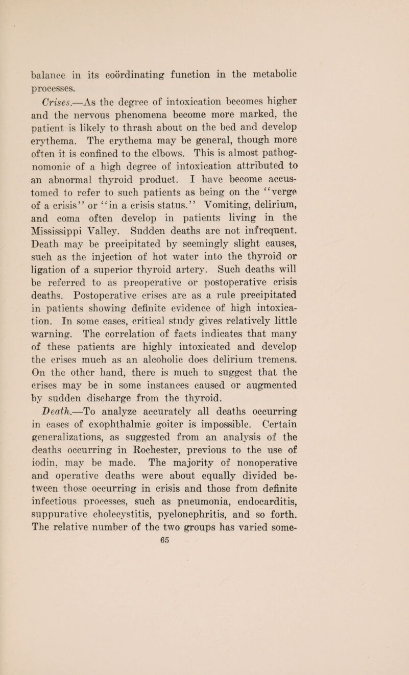 balance in its coordinating function in the metabolic processes. Crises.—As the degree of intoxication becomes higher and the nervous phenomena become more marked, the patient is likely to thrash about on the bed and develop erythema. The erythema may be general, though more often it is confined to the elbows. This is almost pathog¬ nomonic of a high degree of intoxication attributed to an abnormal thyroid product. I have become accus¬ tomed to refer to such patients as being on the “verge of a crisis” or “in a crisis status.” Vomiting, delirium, and coma often develop in patients living in the Mississippi Valley. Sudden deaths are not infrequent. Death may be precipitated by seemingly slight causes, such as the injection of hot water into the thyroid or ligation of a superior thyroid artery. Such deaths will be referred to as preoperative or postoperative crisis deaths. Postoperative crises are as a rule precipitated in patients showing definite evidence of high intoxica¬ tion. In some cases, critical study gives relatively little warning. The correlation of facts indicates that many of these patients are highly intoxicated and develop the crises much as an alcoholic does delirium tremens. On the other hand, there is much to suggest that the crises may be in some instances caused or augmented by sudden discharge from the thyroid. Death.—To analyze accurately all deaths occurring in cases of exophthalmic goiter is impossible. Certain generalizations, as suggested from an analysis of the deaths occurring in Rochester, previous to the use of iodin, may be made. The majority of nonoperative and operative deaths were about equally divided be¬ tween those occurring in crisis and those from definite infectious processes, such as pneumonia, endocarditis, suppurative cholecystitis, pyelonephritis, and so forth. The relative number of the two groups has varied some-