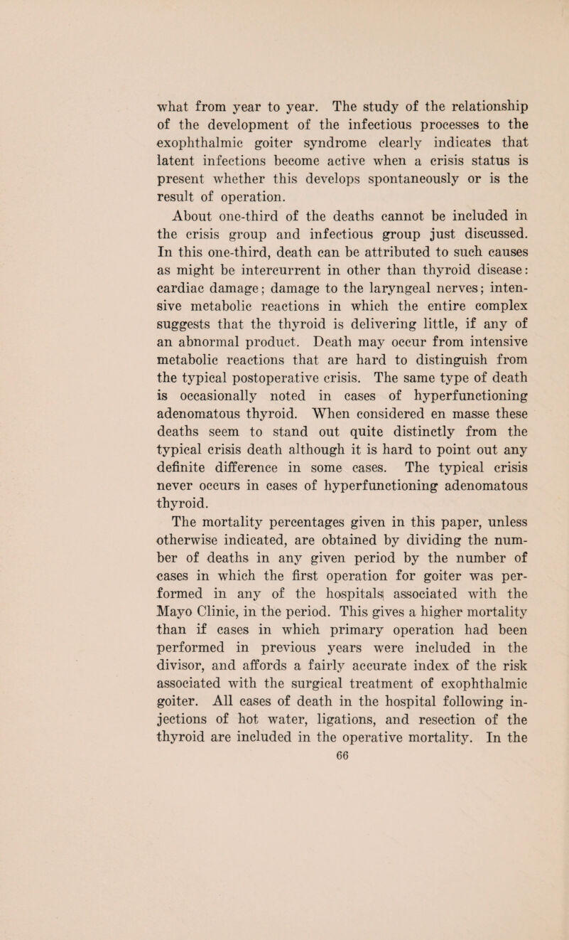 what from year to year. The study of the relationship of the development of the infectious processes to the exophthalmic goiter syndrome clearly indicates that latent infections become active when a crisis status is present whether this develops spontaneously or is the result of operation. About one-third of the deaths cannot be included in the crisis group and infectious group just discussed. In this one-third, death can be attributed to such causes as might be intercurrent in other than thyroid disease: cardiac damage; damage to the laryngeal nerves; inten¬ sive metabolic reactions in which the entire complex suggests that the thyroid is delivering little, if any of an abnormal product. Death may occur from intensive metabolic reactions that are hard to distinguish from the typical postoperative crisis. The same type of death is occasionally noted in cases of hyperfunctioning adenomatous thyroid. When considered en masse these deaths seem to stand out quite distinctly from the typical crisis death although it is hard to point out any definite difference in some cases. The typical crisis never occurs in cases of hyperfunctioning adenomatous thyroid. The mortality percentages given in this paper, unless otherwise indicated, are obtained by dividing the num¬ ber of deaths in any given period by the number of eases in which the first operation for goiter was per¬ formed in any of the hospitals! associated with the Mayo Clinic, in the period. This gives a higher mortality than if cases in which primary operation had been performed in previous years were included in the divisor, and affords a fairly accurate index of the risk associated with the surgical treatment of exophthalmic goiter. All cases of death in the hospital following in¬ jections of hot water, ligations, and resection of the thyroid are included in the operative mortality. In the