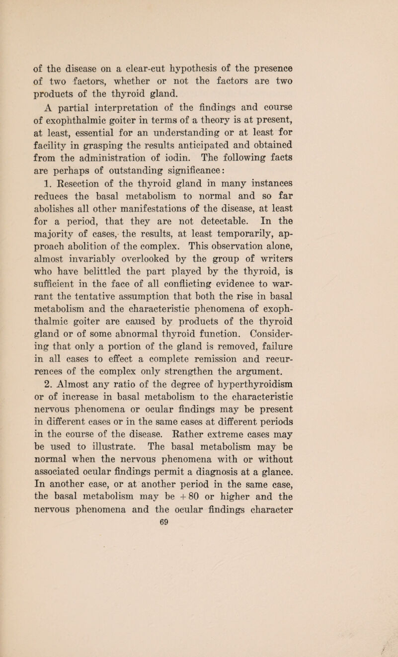 of the disease on a clear-cut hypothesis of the presence of two factors, whether or not the factors are two products of the thyroid gland. A partial interpretation of the findings and course of exophthalmic goiter in terms of a theory is at present, at least, essential for an understanding or at least for facility in grasping the results anticipated and obtained from the administration of iodin. The following facts are perhaps of outstanding significance: 1. Resection of the thyroid gland in many instances reduces the basal metabolism to normal and so far abolishes all other manifestations of the disease, at least for a period, that they are not detectable. In the majority of cases, the results, at least temporarily, ap¬ proach abolition of the complex. This observation alone, almost invariably overlooked by the group of writers who have belittled the part played by the thyroid, is sufficient in the face of all conflicting evidence to war¬ rant the tentative assumption that both the rise in basal metabolism and the characteristic phenomena of exoph¬ thalmic goiter are caused by products of the thyroid gland or of some abnormal thyroid function. Consider¬ ing that only a portion of the gland is removed, failure in all cases to effect a complete remission and recur¬ rences of the complex only strengthen the argument. 2. Almost any ratio of the degree of hyperthyroidism or of increase in basal metabolism to the characteristic nervous phenomena or ocular findings may be present in different cases or in the same cases at different periods in the course of the disease. Rather extreme cases may be used to illustrate. The basal metabolism may be normal when the nervous phenomena with or without associated ocular findings permit a diagnosis at a glance. In another case, or at another period in the same case, the basal metabolism may be + 80 or higher and the nervous phenomena and the ocular findings character