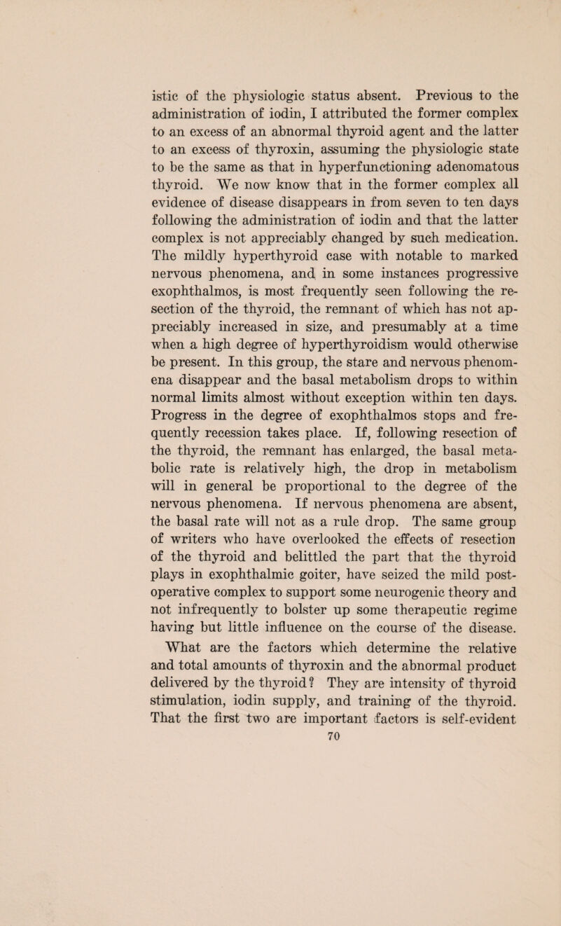 istic of the physiologic status absent. Previous to the administration of iodin, I attributed the former complex to an excess of an abnormal thyroid agent and the latter to an excess of thyroxin, assuming the physiologic state to be the same as that in hyperfunctioning adenomatous thyroid. We now know that in the former complex all evidence of disease disappears in from seven to ten days following the administration of iodin and that the latter complex is not appreciably changed by such medication. The mildly hyperthyroid case with notable to marked nervous phenomena, ancf in some instances progressive exophthalmos, is most frequently seen following the re¬ section of the thyroid, the remnant of which has not ap¬ preciably increased in size, and presumably at a time when a high degree of hyperthyroidism would otherwise be present. In this group, the stare and nervous phenom¬ ena disappear and the basal metabolism drops to within normal limits almost without exception within ten days. Progress in the degree of exophthalmos stops and fre¬ quently recession takes place. If, following resection of the thyroid, the remnant has enlarged, the basal meta¬ bolic rate is relatively high, the drop in metabolism will in general be proportional to the degree of the nervous phenomena. If nervous phenomena are absent, the basal rate will not as a rule drop. The same group of writers who have overlooked the effects of resection of the thyroid and belittled the part that the thyroid plays in exophthalmic goiter, have seized the mild post¬ operative complex to support some neurogenic theory and not infrequently to bolster up some therapeutic regime having but little influence on the course of the disease. What are the factors which determine the relative and total amounts of thyroxin and the abnormal product delivered by the thyroid ? They are intensity of thyroid stimulation, iodin supply, and training of the thyroid. That the first two are important factors is self-evident
