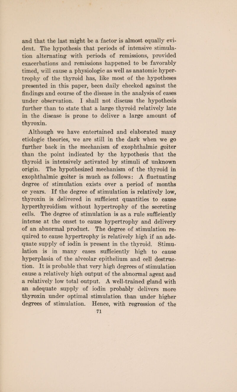 and that the last might be a factor is almost equally evi¬ dent. The hypothesis that periods of intensive stimula¬ tion alternating with periods of remissions, provided exacerbations and remissions happened to be favorably timed, will cause a physiologic as well as anatomic hyper¬ trophy of the thyroid has, like most of the hypotheses presented in this paper, been daily checked against the findings and course of the disease in the analysis of cases under observation. I shall not discuss the hypothesis further than to state that a large thyroid relatively late in the disease is prone to deliver a large amount of thyroxin. Although we have entertained and elaborated many etiologic theories, we are still in the dark when we go further back in the mechanism of exophthalmic goiter than the point indicated by the hypothesis that the thyroid is intensively activated by stimuli of unknown origin. The hypothesized mechanism of the thyroid in exophthalmic goiter is much as follows: A fluctuating degree of stimulation exists over a period of months or years. If the degree of stimulation is relatively low, thyroxin is delivered in sufficient quantities to cause hyperthyroidism without hypertrophy of the secreting cells. The degree of stimulation is as a rule sufficiently intense at the onset to cause hypertrophy and delivery of an abnormal product. The degree of stimulation re¬ quired to cause hypertrophy is relatively high if an ade¬ quate supply of iodin is present in the thyroid. Stimu¬ lation is in many cases sufficiently high to cause hyperplasia of the alveolar epithelium and cell destruc¬ tion. It is probable that very high degrees of stimulation cause a relatively high output of the abnormal agent and a relatively low total output. A well-trained gland with an adequate supply of iodin probably delivers more thyroxin under optimal stimulation than under higher degrees of stimulation. Hence, with regression of the