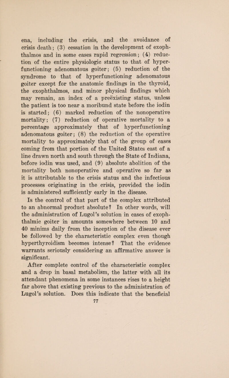 ena, including the crisis, and the avoidance of crisis death; (3) cessation in the development of exoph¬ thalmos and in some cases rapid regression; (4) reduc¬ tion of the entire physiologic status to that of hyper¬ functioning adenomatous goiter; (5) reduction of the syndrome to that of hyperfunctioning adenomatous goiter except for the anatomic findings in the thyroid, the exophthalmos, and minor physical findings which may remain, an index of a preexisting status, unless the patient is too near a moribund state before the iodin is started; (6) marked reduction of the nonoperative mortality; (7) reduction of operative mortality to a percentage approximately that of hyperfunctioning adenomatous goiter; (8) the reduction of the operative mortality to approximately that of the group of cases coming from that portion of the United States east of a line drawn north and south through the State of Indiana, before iodin was used, and (9) absolute abolition of the mortality both nonoperative and operative so far as it is attributable to the crisis status and the infectious processes originating in the crisis, provided the iodin is administered sufficiently early in the disease. Is the control of that part of the complex attributed to an abnormal product absolute? In other words, will the administration of Lugoks solution in cases of exoph¬ thalmic goiter in amounts somewhere between 10 and 40 minims daily from the inception of the disease ever be followed by the characteristic complex even though hyperthyroidism becomes intense? That the evidence warrants seriously considering an affirmative answer is significant. After complete control of the characteristic complex and a drop in basal metabolism, the latter with all its attendant phenomena in some instances rises to a height far above that existing previous to the administration of LugoPs solution. Does this indicate that the beneficial