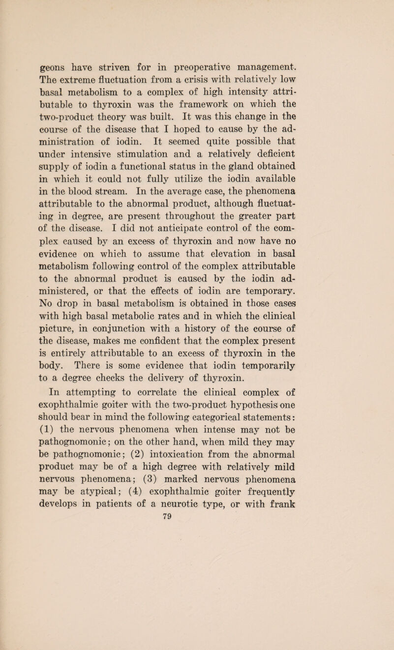 geons have striven for in preoperative management. The extreme fluctuation from a crisis with relatively low basal metabolism to a complex of high intensity attri¬ butable to thyroxin was the framework on which the two-product theory was built. It was this change in the course of the disease that I hoped to cause by the ad¬ ministration of iodin. It seemed quite possible that under intensive stimulation and a relatively deficient supply of iodin a functional status in the gland obtained in which it could not fully utilize the iodin available in the blood stream. In the average case, the phenomena attributable to the abnormal product, although fluctuat¬ ing in degree, are present throughout the greater part of the disease. I did not anticipate control of the com¬ plex caused by an excess of thyroxin and now have no evidence on which to assume that elevation in basal metabolism following control of the complex attributable to the abnormal product is caused by the iodin ad¬ ministered, or that the effects of iodin are temporary. No drop in basal metabolism is obtained in those cases with high basal metabolic rates and in which the clinical picture, in conjunction with a history of the course of the disease, makes me confident that the complex present is entirely attributable to an excess of thyroxin in the body. There is some evidence that iodin temporarily to a degree checks the delivery of thyroxin. In attempting to correlate the clinical complex of exophthalmic goiter with the two-product hypothesis one should bear in mind the following categorical statements: (1) the nervous phenomena when intense may not be pathognomonic; on the other hand, when mild they may be pathognomonic; (2) intoxication from the abnormal product may be of a high degree with relatively mild nervous phenomena; (3) marked nervous phenomena may be atypical; (4) exophthalmic goiter frequently develops in patients of a neurotic type, or with frank