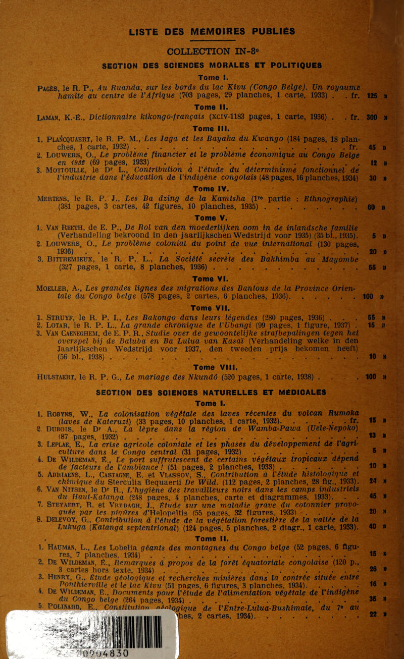 LISTE DES MÉMOIRES PUBLIÉS COLLECTION IN-8° SECTION DES SCIENCES MORALES ET POLITIQUES Tome I. Pagès, le R. P., Au Ruanda, sur les bords du lac Kivu (Congo Belge). Un royaume hamiie au centre de VAfrique (703 pages, 29 planches, 1 carte, 1933) . . fr. 125 a Tome II. Lamân, K.-Ë., Dictionnaire kikongo-français (xciv-1183 pages, 1 carte, 1936) . . fr. 300 » Tome III. 1. Plancquaert, le R. P. M., Les Jaga et les Bayaka du Kwango (184 pages, 18 plan¬ ches, 1 carte, 1932) ..fr. 2. Loüwers, O., Le problème financier et le problème économique au Congo Belge 45 » 12 » 30 » en i9Sê (89 pages, 1933) 3. Mqttoulle, le Dr L., Contribution à l'étude du déterminisme fonctionnel de l'industrie dans l'éducation de l'indigène congolais (48 pages, 16 planches, 1934) Tome IV. Mertens, le R. P. J., Les Ba dzing de la Kamtsha (lr« partie : Ethnographie) (381 pages, 3 cartes, 42 figures, 10 planches, 1935). 60 » Tome V. 1. Van Reeth, de E. P., De Bol van den moederlijken oom in de inlandsche familie (Verhandeling bekroond in den jàarlijkschen Wedstrijd voor 1935) (35 bl., 1935). 5 » 2. Louwers, O., Le problème colonial du point de vue international (130 pages, 1936) ... ..-.20 » 3. Bittremieux, le R. P. L., La Société secrète des Bakhimba au Mayombe (327 pages, 1 carte, 8 planches, 1936). 55 » Tome VI. Moeller, A-, Les grandes lignes des migrations des Bantous de la Province Orien¬ tale du Congo belge (578 pages, 2 cartes, 6 planches, 1936). 100 » Tome VII. 1. Struyf, le R. P. I., Les Bakongo dans leurs légendes (280 pages, 1936) ... 55 » 2. Lotar, le R. P. L., La grande chronique de l'Ubangi (99 pages, 1 figure, 1937) . 15 îî 3. Van Caeneghem, deE. P. R., Studie over de gewoontelijke strafbepalingen tegen het overspel bij de Baluba en Ba Lulua van Kasaï (Verhandeling welke in den Jaarlijkschen Wedstrijd voor 1937, den tweeden prijs bekomen heeft) (56 bl., 1938) .. 10 » Tome VIII. Hülstaert, le R. P. G., Le mariage des Nkundô (520 pages, 1 carte, 1938) . . . 100 » SECTION DES SCIENCES NATURELLES ET MÉDICALES Tome I. 1. Robyns, W., La colonisation végétale des laves récentes du volcan Rumoka (laves de Kateruzi) (33 pages, 10 planches, 1 carte, 1932).fr. 2 Dubois, le Dr A., La lèpre dans la région de Wamba-Pawa (Uele-Nepoko) (87 pages, 1932) .. 3. Leplae, E., La crise agricole coloniale et les phases du développement de l'agri¬ culture dans le Congo central (31 pages, 1932). 4. De Wildeman, É., Le port suffrutescent de certains végétaux tropicaux dépend de facteurs de l'ambiance ! (51 pages, 2 planches, 1933). 5. Adrtaens, L., Castagne, E. et Vlassov, S., Contribution à l'étude histologique et chimique du Sterculia Bequaerti De Wild. (112 pages, 2 planches, 28 flg., 1933). 6. Van Nitsen, le Dr R., L'hygiène des travailleurs noirs dans les camps industriels du Haut-Katanga (248 pages, 4 planches, carte et diagrammes, 1933). 7. Steyaert, R, et Vrydagh, J., Etude sur une maladie grave du cotonnier provo¬ quée par les pigfires d’Helopeltis (55 pages, 32 figures, 1933) .... 8. Delevqy, g., Contribution à l'étude de la végétation forestière de la vallée de la Lukuga (Katangd septentrional) (124 pages, 5 planches, 2 diagr., 1 carte, 1933). Tome II. 1. Kauman, L., Les Lobeîia géants des montagnes du Congo belge (52 pages, 6 figu¬ res, 7 planches, 1934) ... 2. De Wildeman, é., Remarques à propos de la forêt équatoriale congolaise (120 p., 3 cartes hors texte, 1934) .. 3. Henry, G., Etude géologique et recherches minières dans la contrée située entre Ponthierville et le lac Kivu (51 pages, 6 figures, 3 planches, 1934). 4. De Wildeman, E., Documents pour l'étude de l'alimentation végétale de l'indigène du Congo belge (264 pages, 1934.) .. b. Polinard, E.. Constitution finiogique de l'Entre-Lulua-Bushimaie, du 7e au files, 2 cartes, 1934). 15 » 13 » 5 » 10 » 24 » 45 » 20 » 40 » 15 » 26 » 16 » 35 » 22 »