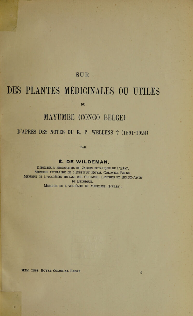 DES PLANTES MÉDICINALES OU UTILES DU MAYUMBE (CONGO BELGE) D’APRÈS DES NOTES DU R. P. WELLENS t (1891-1924) PAR É. DE WILDEMAN, Directeur honoraire du Jardin botanique de l’état. Membre titulaire de l’Institut Royal Colonial Belge, Membre de l’Académie royale des Sciences, Lettres et Beaux-arts de Belgique, Membre de l’Académie de Médecine (Paris). Mém. Inst, royal colonial belge