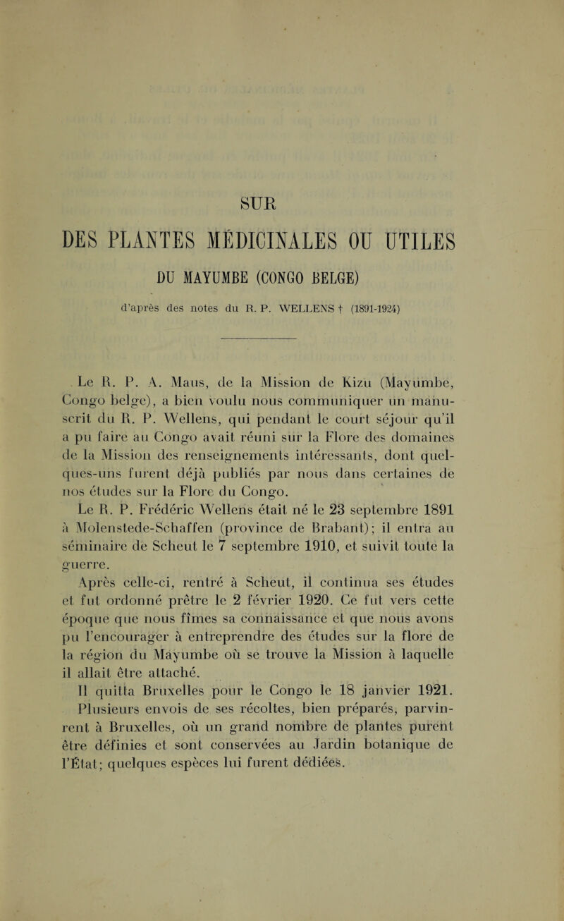 DES PLANTES MÉDICINALES OU UTILES DU MAYUMBE (CONGO BELGE) d’après des notes du R. P. WELLENS f (1891-1924) Le R. P. A. Mans, de la Mission de Kizu (Mayümbe, Congo belge), a bien voulu nous communiquer un manu¬ scrit du R. P. Wellens, qui pendant le court séjour qu’il a pu faire au Congo avait réuni sur la Flore des domaines de la Mission des renseignements intéressants, dont quel¬ ques-uns furent déjà publiés par nous dans certaines de nos études sur la Flore du Congo. Le R. P. Frédéric Wellens était né le 23 septembre 1891 à Molenstede-Schaffen (province de Brabant); il entra au séminaire de Scheut le 7 septembre 1910, et suivit toute la guerre. Après celle-ci, rentré à Scheut, il continua ses études et fut ordonné prêtre le 2 février 1920. Ce fut vers cette époque que nous fîmes sa connaissance et que nous avons pu l’encourager à entreprendre des études sur la flore de la région du Mayumbe où se trouve la Mission à laquelle il allait être attaché. Il quitta Bruxelles pour le Congo le 18 janvier 1921. Plusieurs envois de ses récoltes, bien préparés, parvin¬ rent à Bruxelles, où un grand nombre de plantes purent être définies et sont conservées au Jardin botanique de l’État ; quelques espèces lui furent dédiées.