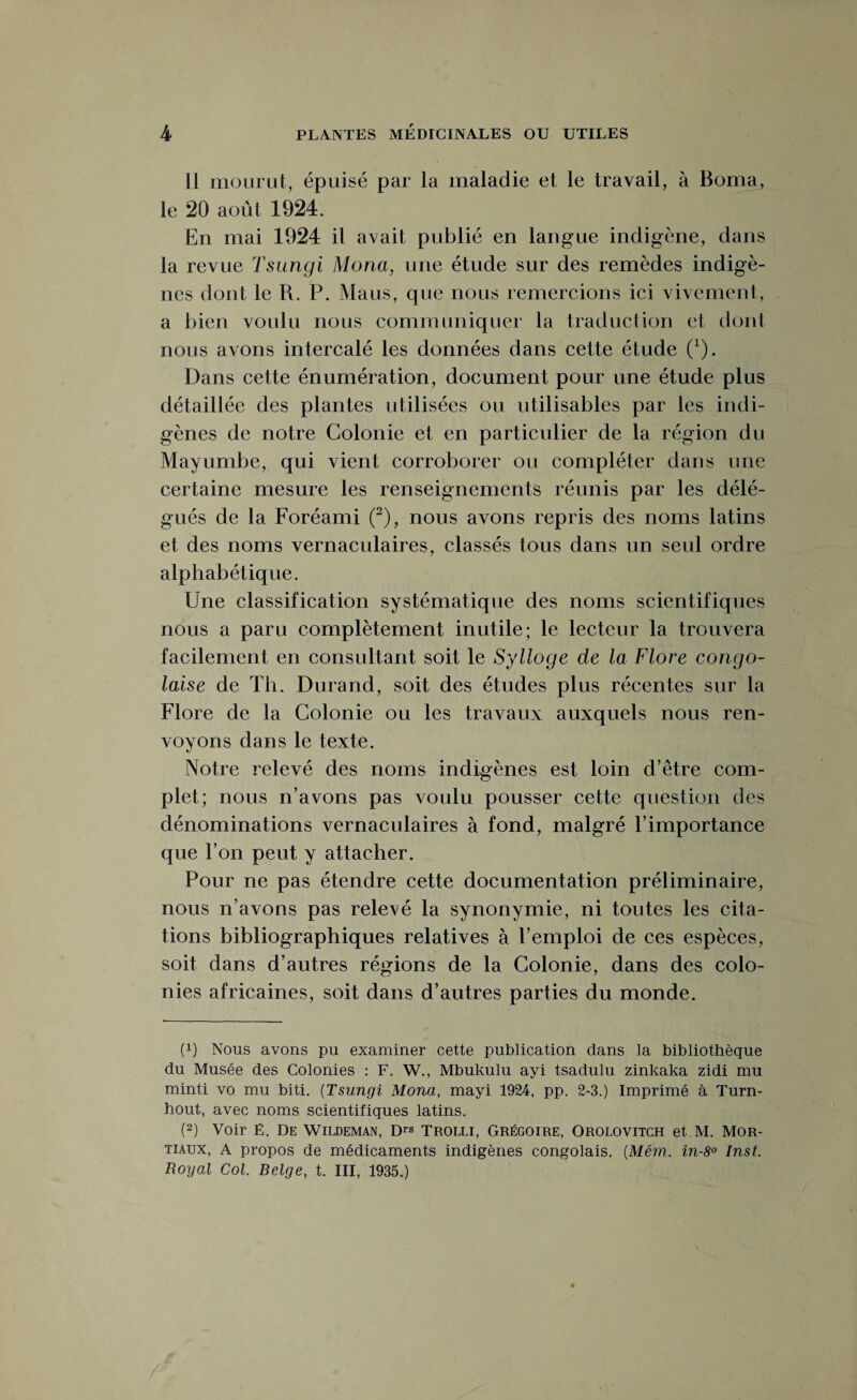 11 mourut, épuisé par la maladie et le travail, à Borna, le 20 août 1924. En mai 1924 il avait publié en langue indigène, dans la revue Tsungi Mona, une étude sur des remèdes indigè¬ nes dont le R. P. Mans, que nous remercions ici vivement, a bien voulu nous communiquer la traduction et dont nous avons intercalé les données dans cette étude 0). Dans cette énumération, document pour une étude plus détaillée des plantes utilisées ou utilisables par les indi¬ gènes de notre Colonie et en particulier de la région du Mayumbe, qui vient corroborer ou compléter dans une certaine mesure les renseignements réunis par les délé¬ gués de la Foréami (2), nous avons repris des noms latins et des noms vernaculaires, classés tous dans un seul ordre alphabétique. Une classification systématique des noms scientifiques nous a paru complètement inutile; le lecteur la trouvera facilement en consultant soit le Sylloge de la Flore congo¬ laise de Th. Durand, soit des études plus récentes sur la Flore de la Colonie ou les travaux auxquels nous ren¬ voyons dans le texte. Notre relevé des noms indigènes est loin d’être com¬ plet; nous n’avons pas voulu pousser cette question des dénominations vernaculaires à fond, malgré l’importance que l’on peut y attacher. Pour ne pas étendre cette documentation préliminaire, nous n’avons pas relevé la synonymie, ni toutes les cita¬ tions bibliographiques relatives à l’emploi de ces espèces, soit dans d’autres régions de la Colonie, dans des colo¬ nies africaines, soit dans d’autres parties du monde. (x) Nous avons pu examiner cette publication dans la bibliothèque du Musée des Colonies : F. W., Mbukulu ayi tsadulu zinkaka zidi mu minti vo mu biti. (Tsungi Mona, mayi 1924, pp. 2-3.) Imprimé à Turn- hout, avec noms scientifiques latins. (2) Voir E. De Wildeman, Drs Trolli, Grégoire, Orolovitch et M. Mor- tiaux, A propos de médicaments indigènes congolais. (Mém. in-8° Inst. Royal Col. Belge, t. III, 1935.)
