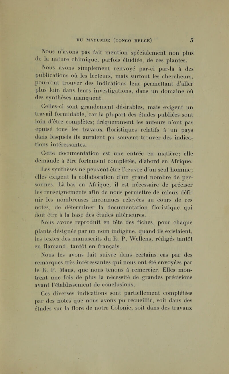 Nous n’avons pas fait mention spécialement non plus de la nature chimique, parfois étudiée, de ces plantes. Nous avons simplement renvoyé par-ci par-là à des publications où les lecteurs, mais surtout les chercheurs, pourront trouver des indications leur permettant d’aller plus loin dans leurs investigations, dans un domaine où des synthèses manquent. Celles-ci sont grandement désirables, mais exigent un travail formidable, car la plupart des études publiées sont loin d’être complètes; fréquemment les auteurs n’ont pas épuisé tous les travaux floristiques relatifs à un pays dans lesquels ils auraient pu souvent trouver des indica¬ tions intéressantes. Cette documentation est une entrée en matière; elle demande à être fortement complétée, d’abord en Afrique. Les synthèses ne peuvent être l’œuvre d’un seul homme; elles exigent la collaboration d’un grand nombre de per¬ sonnes. Là-bas en Afrique, il est nécessaire de préciser les renseignements afin de nous permettre de mieux défi¬ nir les nombreuses inconnues relevées au cours de ces notes, de déterminer la documentation floristique qui doit être à la base des études ultérieures. Nous avons reproduit en tête des fiches, pour chaque plante désignée par un nom indigène, quand ils existaient, les textes des manuscrits du R. P. Wellens, rédigés tantôt en flamand, tantôt en français. Nous les avons fait suivre dans certains cas par des remarques très intéressantes qui nous ont été envoyées par le R. P. Mans, que nous tenons à remercier. Elles mon¬ trent une fois de plus la nécessité de grandes précisions avant l’établissement de conclusions. Ces diverses indications sont partiellement complétées par des notes que nous avons pu recueillir, soit dans des études sur la flore de notre Colonie, soit dans des travaux