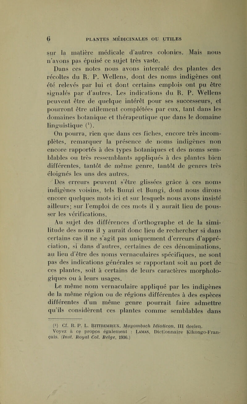 sur la matière médicale d’autres colonies. Mais nous n’avons pas épuisé ce sujet très vaste. Dans ces notes nous avons intercalé des plantes des récoltes du R. P. Wellens, dont des noms indigènes ont été relevés par lui et dont certains emplois ont pu être signalés par d’autres. Les indications du R. P. Wellens peuvent être de quelque intérêt pour ses successeurs, et pourront être utilement complétées par eux, tant dans les domaines botanique et thérapeutique que dans le domaine linguistique (x). On pourra, rien que dans ces fiches, encore très incom¬ plètes, remarquer 3 a présence de noms indigènes non encore rapportés à des types botaniques et des noms sem¬ blables ou très ressemblants appliqués à des plantes bien différentes, tantôt de même genre, tantôt de genres très éloignés les uns des autres. Des erreurs peuvent s’être glissées grâce à ces noms indigènes voisins, tels Bunzi et Bungi, dont nous dirons encore quelques mots ici et sur lesquels nous avons insisté ailleurs; sur l’emploi de ces mots il y aurait lieu de pous¬ ser les vérifications. Au sujet des différences d’orthographe et de la simi¬ litude des noms il y aurait donc lieu de rechercher si dans certains cas il ne s’agit pas uniquement d’erreurs d’appré¬ ciation, si dans d’autres, certaines de ces dénominations, au lieu d’être des noms vernaculaires spécifiques, ne sont pas des indications générales se rapportant soit au port de ces plantes, soit à certains de leurs caractères morpholo¬ giques ou à leurs usages. Le même nom vernaculaire appliqué par les indigènes de la même région ou de régions différentes à des espèces différentes d’un même genre pourrait faire admettre qu’ils considèrent ces plantes comme semblables dans (q Cf. R. P. L. Bittremieux, Mayombsch Idioticon, III cleelen. Voyez à ce propos également : Laman, Dictionnaire Kikongo-Fran- çais. (Inst. Royal Col. Belge, 1936.)