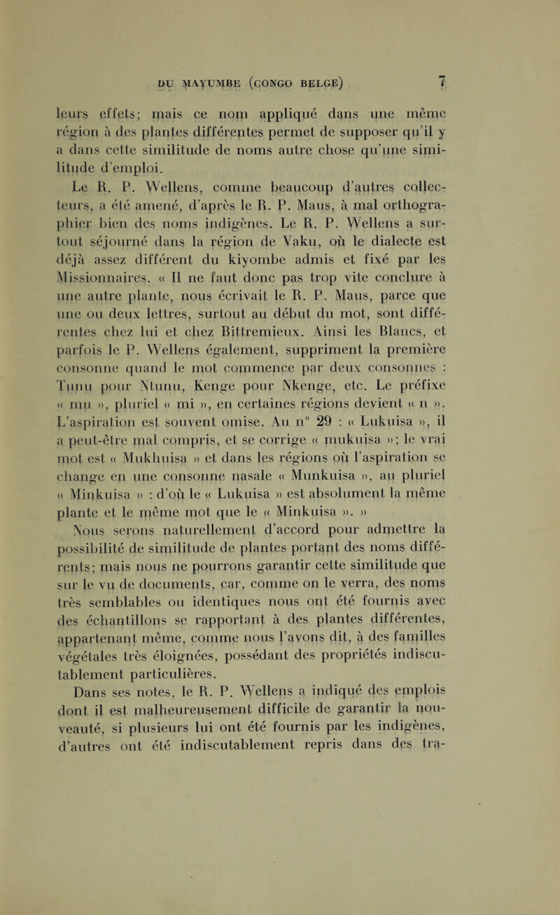 leurs effets; mais ce nom appliqué dans une même région à des plantes différentes permet de supposer qu’il y a dans cette similitude de noms autre chose qu’une simi¬ litude d’emploi. Le R. P. Wellens, comme beaucoup d’autres collec¬ teurs, a été amené, d’après le R. P. Mans, à mal orthogra¬ phier bien des noms indigènes. Le R. P. Wellens a sur¬ tout séjourné dans la région de Vaku, où le dialecte est déjà assez différent du kiyombe admis et fixé par les Missionnaires. « Il ne faut donc pas trop vite conclure à une autre plante, nous écrivait le R. P. Maus, parce que une ou deux lettres, surtout au début du mot, sont diffé¬ rentes chez lui et chez Rittremieux. Ainsi les Blancs, et parfois le P. Wellens également, suppriment la première consonne quand le mot commence par deux consonnes : T un u pour Ntunu, Kenge pour Nkenge, etc. Le préfixe <( mu », pluriel « mi », en certaines régions devient « n ». L’aspiration est souvent omise. Au n° 29 : « Lukuisa », il a peut-être mal compris, et se corrige « mukuisa »; le vrai mot est <( Mukhuisa » et dans les régions où l’aspiration se change en une consonne nasale « Munkuisa », au pluriel <( Minkuisa » : d’où le « Lukuisa » est absolument la même plante et le même mot que le « Minkuisa ». » Nous serons naturellement d’accord pour admettre la possibilité de similitude de plantes portant des noms diffé¬ rents ; mais nous ne pourrons garantir cette similitude que sur le vu de documents, car, comme on le verra, des noms très semblables ou identiques nous ont été fournis avec des échantillons se rapportant à des plantes différentes, appartenant même, comme nous l’avons dit, à des familles végétales très éloignées, possédant des propriétés indiscu¬ tablement particulières. Dans ses notes, le R. P. Welleps a indiqué des emplois dont il est malheureusement difficile de garantir la nou¬ veauté, si plusieurs lui ont été fournis par les indigènes, d’autres ont été indiscutablement repris dans des tra-
