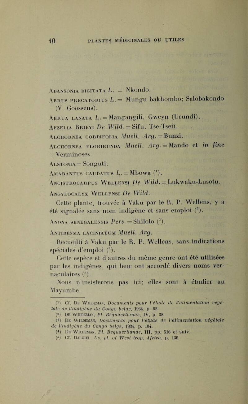 Adansonia digitata L. = Nkondo. Abrus precatorius L.— Mungu bakhombo; Salobakondo (V. Goossens). Aerua lanata L. = Mangangili, Gweyn (Urundi). Afzelia Brieyi De Wild. = Sifu, Tse-Tsefi. Alciiornea cordifolia Muell. Arg. = Bunzi. Alciiornea floribunda Muell. Arg.— Mando et in fine Verminoses. Alstonïa= Songuti. Amarantes caudatus L.^Mbowa (L). Ancistrocarpus Wellensi De Wild. = Lukwaku-Lusotu. Angylocalyx Wellensi De Wild. Cette plante, trouvée à Yaku par le R. P. Wellens, y a été signalée sans nom indigène et sans emploi (2). Anona senegalensis Pers. = Shilolo (3). Am ides ma laciniatum Muell. Arg. Recueilli à Yaku par le R. P. Wellens, sans indications spéciales d’emploi (4). Cette espèce et d’autres du même genre ont été utilisées par les indigènes, qui leur ont accordé divers noms ver¬ naculaires (3). Nous n’insisterons pas ici; elles sont à étudier au Mayumbe. (!) Cf. De Wildeman, Documents pour l'étude de Valimentation végé¬ tale de l'indigène du Congo belge, 1934, p. 92. (2) De Wildeman, PI. Bequaertianae, IV, p. 38. (3) De Wildeman, Documents pour l'étude de l'alimentation végétale de l'indigène du Congo belge, 1934, p. 104. (4) De Wildeman, PI. Bequaertianae, III, pp. 516 et suiv.