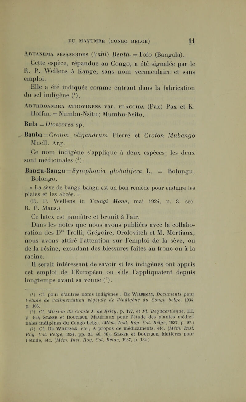 Artanema sesamoides (Vahl) Benth. = Tofo (Bangala). Cette espèce, répandue au Congo, a été signalée par le R. P. Wellens à Range, sans nom vernaculaire et sans emploi. Elle a été indiquée comme entrant dans la fabrication du sel indigène (*). Arthroandra atrovirens var. flaccida (Pax) Pax et K. Hoffm. = Numbu-Nsitu; Mumbu-Nsitu. Bula = Dioscorea sp. Banba = Croton oligandrum Pierre et Croton Mubango Muell. Arg. Ce nom indigène s’applique à deux espèces; les deux sont médicinales (* 2). Bangu-Bangu = Symphonia globalisera L. — Bolungu, Bolongo. « La sève de bangu-bangu est un bon remède pour enduire les plaies et les abcès. » (R. P. Wellens in Tsungi Mona, mai 1924, p. 3, sec. R. P. Maus.) Ce latex est jaunâtre et brunit à l’air. Dans les notes que nous avons publiées avec la collabo¬ ration des Drs Trolli, Grégoire, Orolovitch et M. Mortiaux, nous avons attiré l’attention sur l’emploi de la sève, ou de la résine, exsudant des blessures faites au tronc ou à la racine. 11 serait intéressant de savoir si les indigènes ont appris cet emploi de P Européen ou s’ils l’appliquaient depuis longtemps avant sa venue (3). (!) Cf. pour d’autres noms indigènes : De Wildeman, Documents pour l'étude de l'alimentation végétale de l'indigène du Congo belge, 1934, p. 106. (2) Cf. Mission du Comte J. de Briey, p. 177, et PL Bequciertianae, III, p. 460; Staner et Boutique, Matériaux pour l’étude des plantes médici¬ nales indigènes du Congo belge. (Mém. Inst. Roy. Col. Belge, 1937, p. 97.) (3) cf. De Wildeman, etc., A propos de médicaments, etc. [Mém. Inst. Roy. Col. Belge, 1934, pp. 31, 40, 76); Staner et Boutique, Matières pour l’étude, etc. [Mém. Inst. Roy. Col. Belge, 1937, p. 132.)