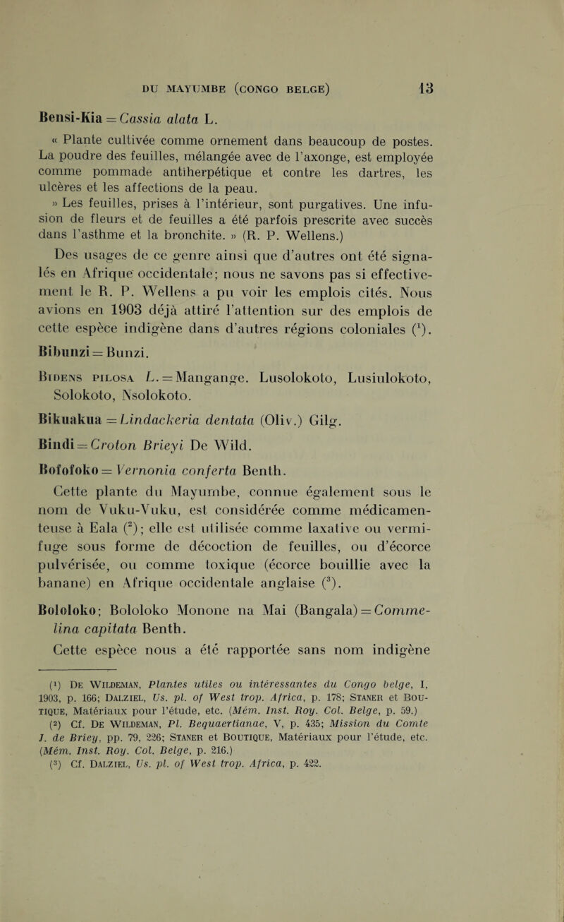 Bensi-Kia = Cassia alata L. « Plante cultivée comme ornement dans beaucoup de postes. La poudre des feuilles, mélangée avec de l’axonge, est employée comme pommade antiherpétique et contre les dartres, les ulcères et les affections de la peau. » Les feuilles, prises à l’intérieur, sont purgatives. Une infu¬ sion de fleurs et de feuilles a été parfois prescrite avec succès dans l’asthme et la bronchite. » (R. P. Wellens.) Des usages de ce genre ainsi que d’autres ont été signa¬ lés en Afrique occidentale; nous ne savons pas si effective¬ ment le R. P. Wellens a pu voir les emplois cités. Nous avions en 1903 déjà attiré l’attention sur des emplois de cette espèce indigène dans d’autres régions coloniales (*). Bibunzi = Bunzi. Bidens pilosa L. = Mangange. Lusolokoto, Lusiulokoto, Solokoto, Nsolokoto. Bikuakua =Lindackeria dentata (Oliv.) Gilg. Bindi — Croton Brieyi De Wild. Bofofoko = Vernonia conferta Benth. Cette plante du Mayurnbe, connue également sous le nom de Vuku-Vuku, est considérée comme médicamen¬ teuse à Eala (2); elle est utilisée comme laxative ou vermi¬ fuge sous forme de décoction de feuilles, ou d’écorce pulvérisée, ou comme toxique (écorce bouillie avec la banane) en Afrique occidentale anglaise (3). Bololoko; Bololoko Monone na Mai (Bangala) = Comme- lina capitata Benth. Cette espèce nous a été rapportée sans nom indigène (!) De Wildeman, Plantes utiles ou intéressantes du Congo belge, I, 1903, p. 166; Dalziel, Us. pl. of West trop. Africa, p. 178; Staner et Bou¬ tique, Matériaux pour l’étude, etc. (Mêm. Inst. Boy. Col. Belge, p. 59.) (2) Cf. De Wildeman, Pl. Bequaertianae, V, p. 435; Mission du Comte J. de Briey, pp. 79, 226; Staner et Boutique, Matériaux pour l’étude, etc. (Mém. Inst. Boy. Col. Belge, p. 216.)