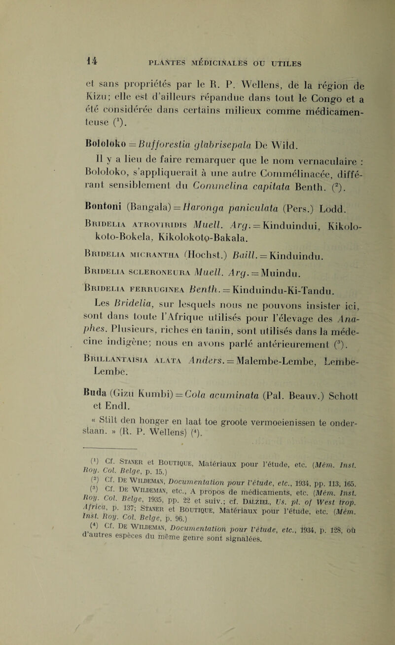 et sans propriétés par le R. P. Wellens, de la région de Kizu; elle est d’ailleurs répandue dans tout le Congo et a été considérée dans certains milieux comme médicamen¬ teuse (1). Bololoko = Bufforestia glabrisepala De Wild. Il y a lieu de faire remarquer que le nom vernaculaire : Bololoko, s’appliquerait à une autre Commélinacée, diffé¬ rant sensiblement du Commelina capitata Benth. (2). Bontoni (Bangala) = Haronga paniculata (Pers.) Lodd. Bridelia atroviridis Muell. Arg. = Kinduindui, Kikolo- koto-Bokela, Kikolokotp-Bakala. Bridelia micrantha tHochst.) Baill. = Kinduindu. Bridelia scleroneura Muell. Arg. = Muindu. Bridelia ferruginea Benth. = Kinduindu-Ki-Tandu. Les Bridelia;, sur lesquels nous ne pouvons insister ici, sont dans toute l’Afrique utilisés pour l’élevage des Ana- phes. Plusieurs, riches en tanin, sont utilisés dans la méde¬ cine indigène; nous en avons parlé antérieurement (3). Brillantaisia alata Anders. = Malembe-Lembe, Leiribe- Lembe. Buda (Gizu Kumbi) = Cola acuminata (Pal. Beauv.) Schott et Endl. « Stilt den bonger en laat toe groote vermoeienissen te onder- staan. » (R. P. Wellens) (4). (P Cf. Staner et Boutique, Matériaux pour l’étude, etc. (Mêm. Inst. Roy- Col. Belge, p. 15.) H Cf. De Wildeman, Documentation pour l'étude, etc., 1934, pp. 113, 165. (3) Cf. De Wildeman, etc., A propos de médicaments, etc. [Mêm. Inst. 0y; Co1- Bel0e> 1935, pp. 22 et suiv.; cf. Dalziel, Us. pl. of West trop. .Jïtca, p. 137; Staner et Boutique, Matériaux pour l’étude, etc. {Mêm. Inst. Boy. Col. Belge, p. 96.) (4) Cf. De Wildeman, Documentation pour l'étude, etc., 1934, p. 128, où d autres espèces du même genre sont signalées.