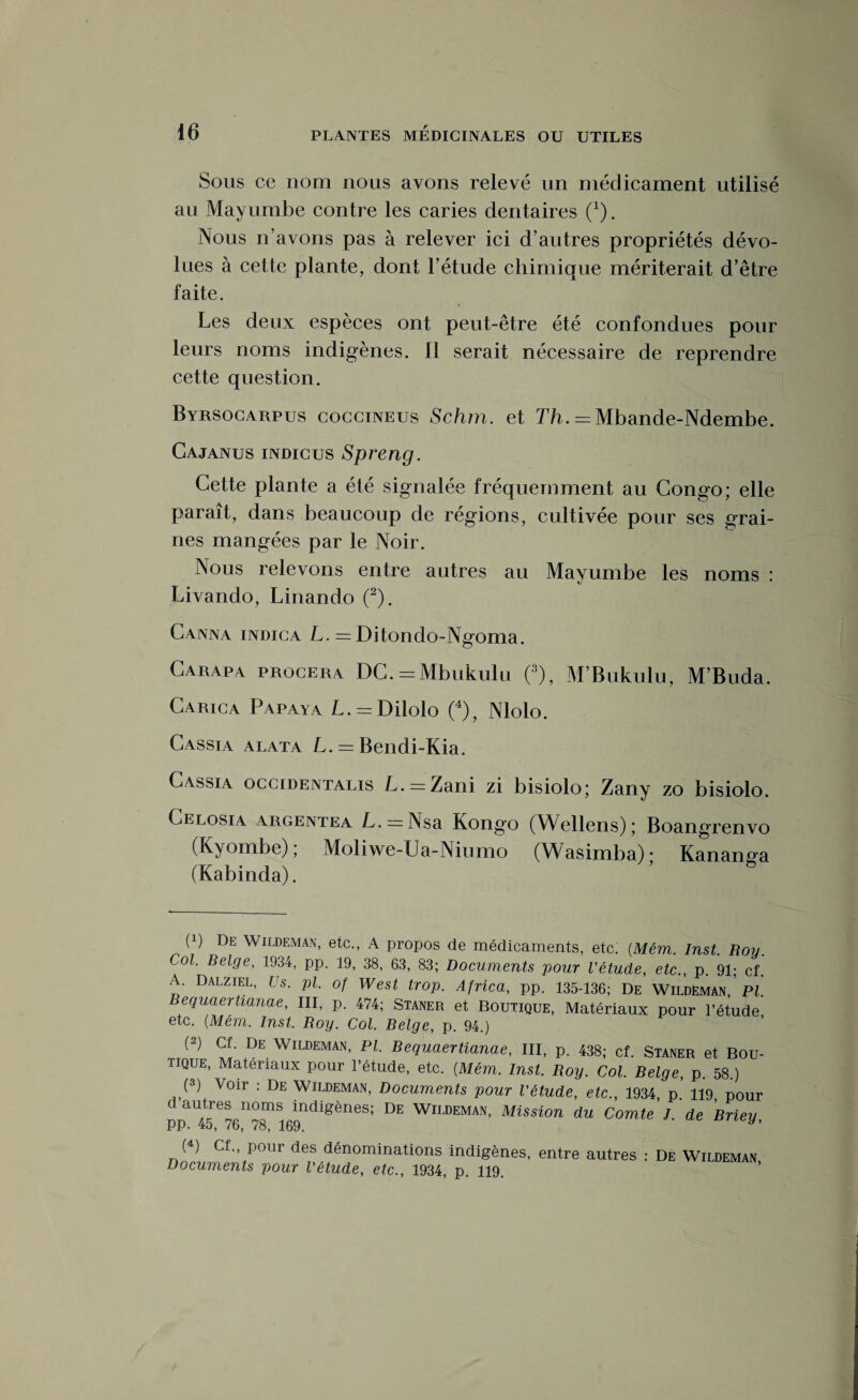 Sous ce nom nous avons relevé un médicament utilisé au Mayumbe contre les caries dentaires (x). Nous n’avons pas à relever ici d’autres propriétés dévo¬ lues à cette plante, dont l’étude chimique mériterait d’être faite. Les deux espèces ont peut-être été confondues pour leurs noms indigènes. 11 serait nécessaire de reprendre cette question. Byrsocarpus coccineus Schm. et Th. = Mbande-Ndembe. Cajanus indicus Spreng. Cette plante a été signalée fréquemment au Congo; elle paraît, dans beaucoup de régions, cultivée pour ses grai¬ nes mangées par le Noir. Nous relevons entre autres au Mayumbe les noms : Livando, Linando (2). Canna indica L. = Ditondo-Ngoma. Carapa procera DC. = Mbukulu (3), M’Bukulu, M’Buda. Carica Papaya L. = Dilolo (4), Nlolo. Cassia alata L. = Bendi-Kia. Cassia occidentalis L. — Lani zi bisiolo; Zany zo bisiolo. Celosia argentea L. —Nsa Kongo (Wellens); Boangrenvo (Kyombe); xMoliwe-Ua-Niumo (Wasimba)- Kanang-a (Kabinda). (q De Wildeman, etc., A propos de médicaments, etc. (Mêm. Inst. Roy. Col. Belge, 1934, pp. 19, 38, 63, 83; Documents pour l'étude, etc., p. 91; cf. A. Dalziel, Us. pl. of West trop. Africa, pp. 135-136; De Wildëman, Pl. Bequaertianae, III, p. 474; Staner et Boutique, Matériaux pour l’étude etc. (Mem. Inst. Roy. Col. Belge, p. 94.) (2) Cf. De Wildeman, Pl. Bequaertianae, III, p. 438; cf. Staner et Bou¬ tique, Matériaux pour l’étude, etc. (Mém. Inst. Roy. Col. Belge, p. 58.) (3) Voir : De Wildeman, Documents pour l'étude, etc., 1934, p.’ 119, pour Ppai45e7GII781169n<liSèneS; WlLDEMAN' Mission du Comte J. de Briey, (4) Cf., pour des dénominations indigènes, entre autres : De Wildeman Documents pour l'étude, etc., 1934, p. 119.