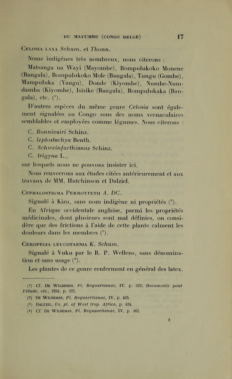Celosia laxa Schum. et Thonn. Noms indigènes très nombreux, nous citerons : Matsanga na Wayi (Mayombe), Bompulukoko Monene (Bangala), Bompulukoko Mole (Bangala), Tungu (Gombe), Mampuluka (Yangu), Donde (Kiyombe), Numbe-Num- damba (Kiyombe), Isisike (Bangala), Bompulukaka (Ban¬ gala), etc. (l). D’autres espèces du même genre Celosia sont égale¬ ment signalées au Congo sous des noms vernaculaires semblables et employées comme légumes. Nous citerons : C. Bonnivairi Schinz. G. leptostachya Benth. G. Schiveinfurthianus Schinz. G. trigyna L., sur lesquels nous ne pouvons insister ici. Nous renverrons aux études citées antérieurement et aux travaux de MM. Hutchinson et Dalziel. Cephalostigma Perrottetii A. DC. Signalé à Kizu, sans nom indigène ni propriétés (2). En Afrique occidentale anglaise, parmi les propriétés médicinales, dont plusieurs sont mal définies, on consi¬ dère que des frictions à l’aide de cette plante calment les douleurs dans les membres (3). Ceropegia leucotaenia K. Schum. Signalé à Vuku par le B. P. Wellens, sans dénomina¬ tion et sans usage (4). Les plantes de ce genre renferment en général des latex. (q Cf. De Wildeman, PL Bequartianae, IV, p. 322; Documents pour L'étude, etc., 1934, p. 121. (2) De Wildeman, PL Bequaertianae, IV, p. 425. (3) Dalziel, Us. pi. of West trop. Africa, p. 424. (4) Cf. De Wildeman, PL Bequaertianae, IV, p. 362. 2