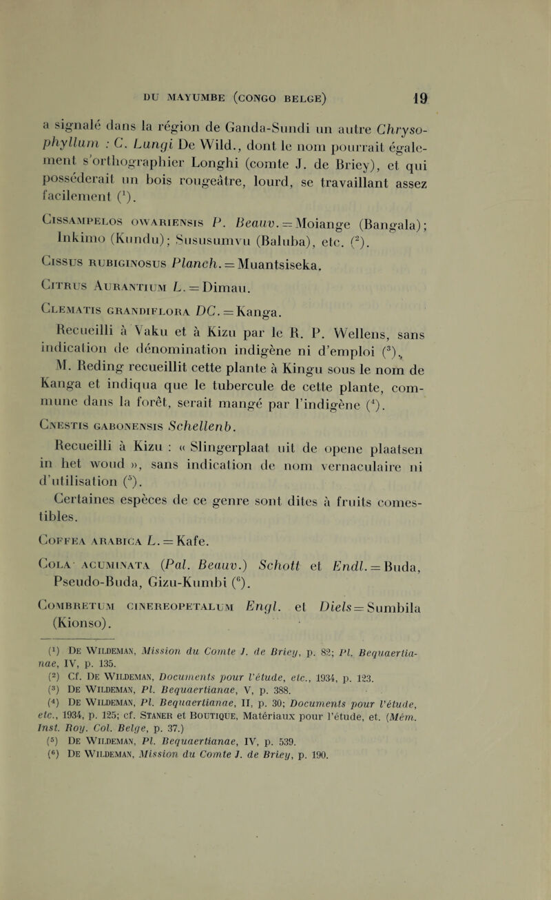 a signalé dans la région de Ganda-Sundi un autre Chvyso- phyllum : C. Lungi De YVild., dont le nom pourrait égale¬ ment s orthographier Longhi (comte J. de Briey), et qui posséderait un bois rougeâtre, lourd, se travaillant assez facilement (1). Cissampelos owariensis P. Beauv. -Moiange (Bangala); Inkirno (Kundu); Sususumvu (Baluba), etc. (2). Gissus rubiginosus Planch. = Muantsiseka. Gitrus Aurantium L. = Dimau. Clematis grandiflora DC. = Kanga. Recueilli à Vaku et à Kizu par le R. P. Wellens, sans indication de dénomination indigène ni d’emploi (3)> M. Reding recueillit cette plante à Kingu sous le nom de Kanga et indiqua que le tubercule de cette plante, com¬ mune dans la forêt, serait mangé par l’indigène (4). Cnestis gabonensis Schellenb. Recueilli à Kizu : « Slingerplaat uit de opene plaatsen in het woud », sans indication de nom vernaculaire ni d’utilisation (5). Certaines espèces de ce genre sont dites à fruits comes¬ tibles. Coffea arabica L. = Kafe. Cola ACUMiNATA (Pal. Beauv.) Schott et Endl.= Buda, Pseudo-Buda, Gizu-Kumbi (6). Combretum ciNEREOPETALUM Engl. et Diels = Sumbila (Kionso). * (p De Wildeman, Mission du Comte J. de Briey, p. 82; PI Bequaerlia- nae, IV, p. 135. (2) Cf. De Wildeman, Documents pour l'étude, etc., 1934, p. 123. (3) De Wildeman, PI. Bequaertianae, V, p. 388. (4) De Wildeman, PI. Bequaertianae, II, p. 30; Documents pour l'étude, etc., 1934, p. 125; cf. Staner et Boutique, Matériaux pour l’étude, et. (Mém. Inst. Boy. Col. Belge, p. 37.) (5) De Wildeman, PI. Bequaertianae, IV, p. 539. (6) De Wildeman, Mission du Comte J. de Briey, p. 190.