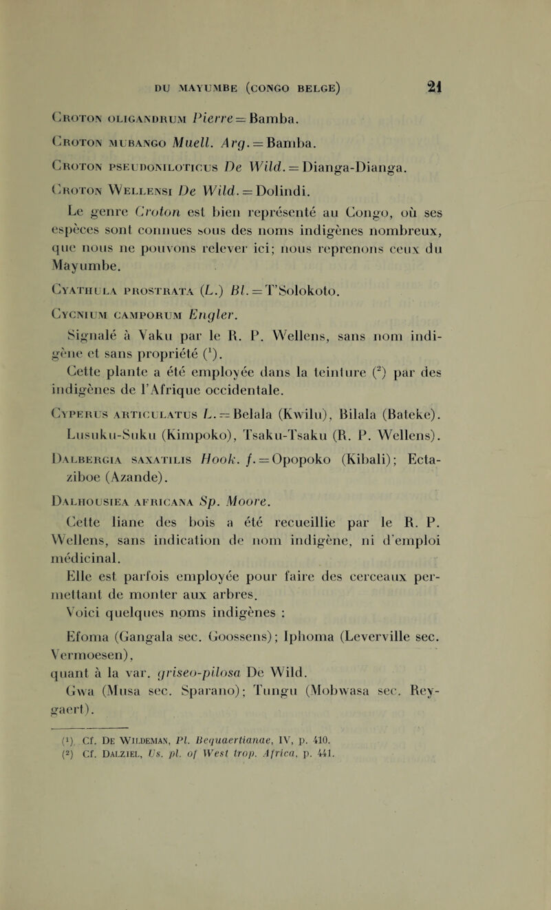 Croton oligandrum Pierre = Bamba. (Proton mubango Muell. Arg. — Bamba. Croton pseudoniloticus De Wild. = Dianga-Dianga. (Proton Wellensi De Wild. = Dolindi. Le genre Croton est bien représenté au Congo, où ses espèces sont connues sous des noms indigènes nombreux, que nous 11e pouvons relever ici; nous reprenons ceux du May umbe. Cyathula prostrata (L.) Bl. = TSolokoto. Cycnium camporum Engler. Signalé à Vaku par le R. P. Wellens, sans nom indi¬ gène et sans propriété Ç). Cette plante a été employée dans la teinture (2) par des indigènes de l’Afrique occidentale. Cyperus arttculatus L. —Belala (Kwilu), Bilala (Bateke). Lusuku-Suku (Kimpoko), Tsaku-Tsaku (R. P. Wellens). Dalbergia saxatilis H00k. /. — Opopoko (Kibali); Ecta- ziboe (Azande). Dalhoustea africana Sp. Moore. Cette liane des bois a été recueillie par le R. P. Wellens, sans indication de nom indigène, ni d’emploi médicinal. Elle est parfois employée pour faire des cerceaux per¬ mettant de monter aux arbres. Voici quelques noms indigènes : Efoma (Gangala sec. Goossens); Iphoma (Leverville sec. Vermoesen), quant à la var. griseo-pilosa De Wild. Gwa (Musa sec. Sparano); Tungu (Mobwasa sec. Rey- gaert). (q Cf. De Wildeman, PI. Bequaertianae, IV, p. 410.