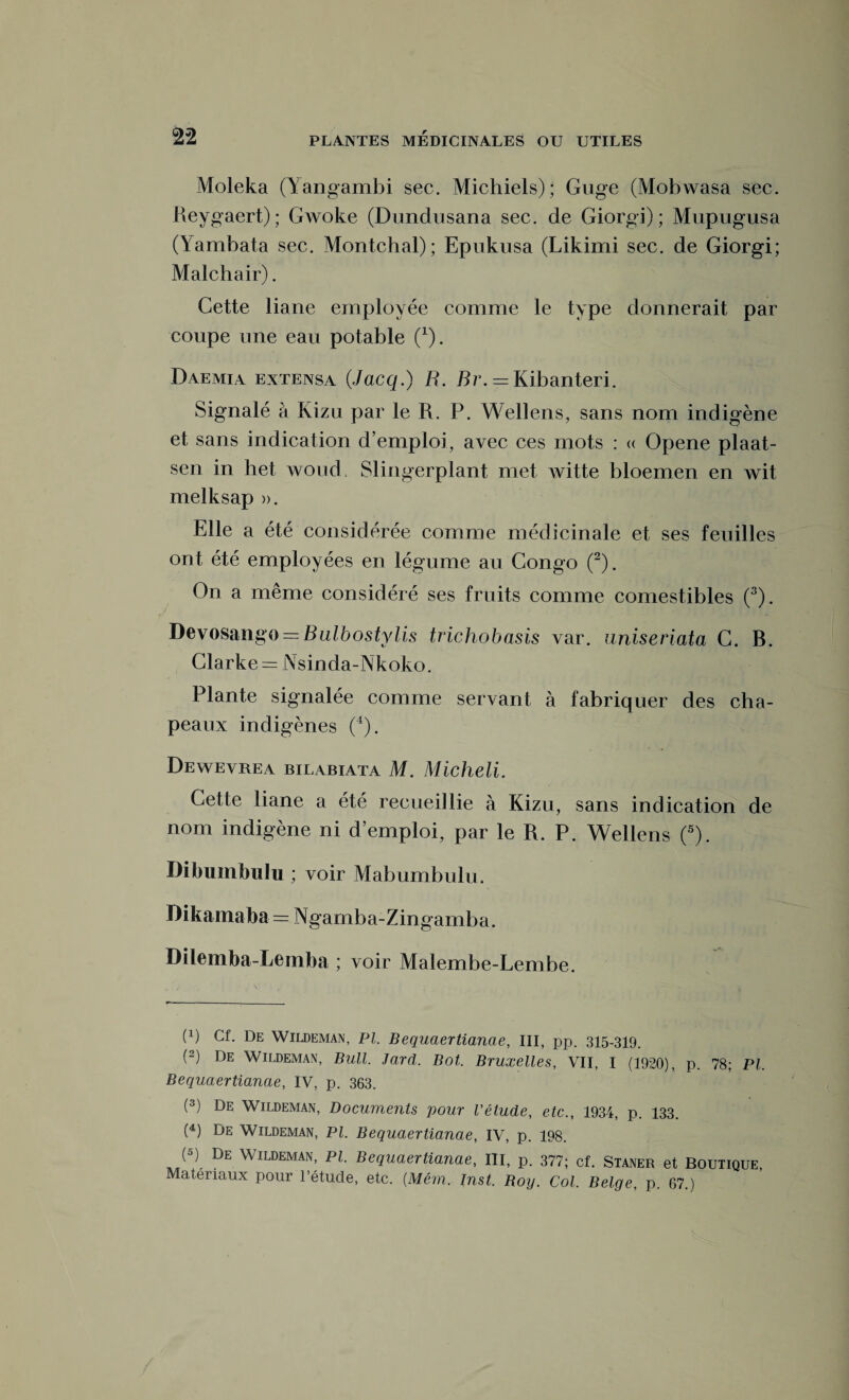 Moleka (Yangambi sec. Michiels); Guge (Mobwasa sec. Reygaert); GAVoke (Dundusana sec. de Giorgi); Mupugusa (Yambata sec. Montchal); Epukusa (Likimi sec. de Giorgi; Malchair). Cette liane employée comme le type donnerait par coupe une eau potable (*). Daemia extensa (Jacq.) R. Br. = Kibanteri. Signalé à Kizu par le R. P. Wellens, sans nom indigène et sans indication d’emploi, avec ces mots : « Opene plaat- sen in het woud, Slingerplant met witte bloemen en wit melksap ». Elle a été considérée comme médicinale et ses feuilles ont été employées en légume au Congo (2). On a même considéré ses fruits comme comestibles (3). Devosango = Bulbostylis trichobasis var. uniseriata C. B. Clarke = Nsinda-Nkoko. Plante signalée comme servant à fabriquer des cha¬ peaux indigènes (4). Dewevrea bilabiata M. Micheli. Cette liane a été recueillie à Kizu, sans indication de nom indigène ni d’emploi, par le R. P. Wellens (5). Dibuinbulu ; voir Mabumbulu. Dikamaba = Ngamba-Zingamba. Dilemba-Lemba ; voir Malembe-Lembe. (x) De Wildeman, PI. Bequaertianae, III, pp. 315-319. (2) De Wildeman, Bull. Jard. Bot. Bruxelles, VII, I (1920), p. 78; PL Bequaertianae, IV, p. 363. (3) De Wildeman, Documents pour l'étude, etc., 1934, p. 133. (4) De Wildeman, PL Bequaertianae, IV, p. 198. (5) De Wildeman, Pl. Bequaertianae, III, p. 377; cf. Staner et Boutique, Matériaux pour l’étucle, etc. {Mém. Inst. Boy. Col. Belge, p. 67.)