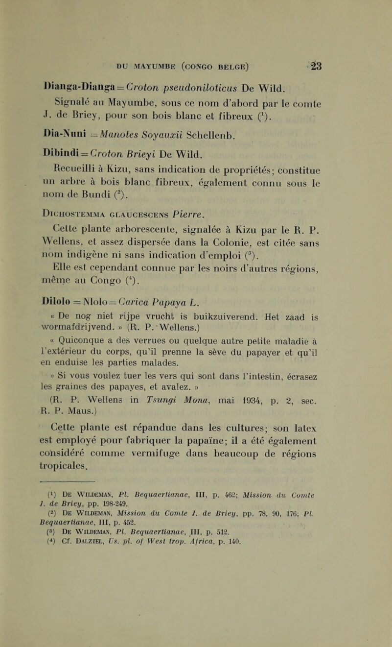 l)ianga-I)ianga = Croton pseudoniloticus De Wild. Signalé au Mayumbe, sous ce nom d abord par le comte J. de Briey, pour son bois blanc et fibreux (1). Dia-Nuni =Manotes Soyauxii Schellenb. Dibindi = Croton Brieyi De Wild. Recueilli à Kizu, sans indication de propriétés; constitue un arbre à bois blanc fibreux, également connu sous le nom de Bundi (2). Dichostemma glaucescens Pierre. Cette plante arborescente, signalée à Kizu par le R. P. Wellens, et assez dispersée dans la Colonie, est citée sans nom indigène ni sans indication d’emploi (3). Elle est cependant connue par les noirs d autres régions, même au Congo (4). Dilolo = Nlolo = C arica Papaya L. « De nog niet rijpe vrucht is buikzuiverend. Het zaad is wormafdrijvend. » (R. P. Wellens.) « Quiconque a des verrues ou quelque autre petite maladie à l’extérieur du corps, qu’il prenne la sève du papayer et qu’il en enduise les parties malades. » Si vous voulez tuer les vers qui sont dans l’intestin, écrasez les graines des papayes, et avalez. » (R. P. Wellens in Tsungi Mono,, mai 1934, p. 2, sec. R. P. Maus.) Cette plante est répandue dans les cultures; son latex est employé pour fabriquer la papaïne; il a été également considéré comme vermifuge dans beaucoup de régions tropicales. (!) De Wildeman, Pl. Bequaertianae, III, p. 462; Mission du Comte J. de Briey, pp. 198-249. (2) De Wildeman, Mission du Comte J. de Briey, pp. 78, 90, 176; PL Bequaertianae, III, p. 452. (3) De Wildeman, PL Bequaertianae, III, p. 512.