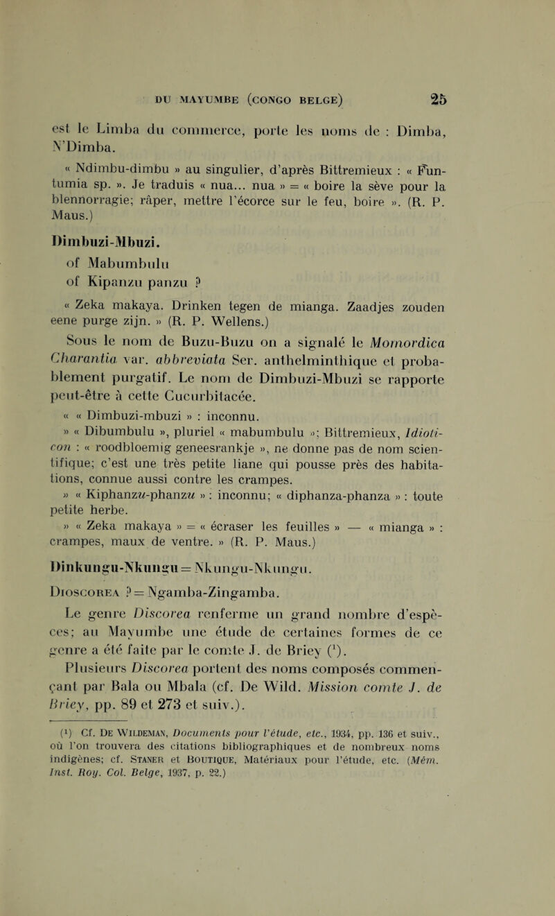 est le Limba du commerce, porte les noms de : Dimba, N’Dimba. “ Ndimbu-dimbu » au singulier, d’après Bittremieux : « Fun- tumia sp. ». Je traduis « nua... nua » = « boire la sève pour la blennorragie; râper, mettre l’écorce sur le feu, boire ». (R. P. Maus.) Dimbuzi-Mbuzi. of Mabuinbulü of Kipanzu panzu P « Zeka makaya. Drinken tegen de mianga. Zaadjes zouden eene purge zijn. » (R. P. Wellens.) Sous le nom de Buzu-Buzu on a signalé le Momordica Charantia var. abbreviata Ser. anthelminthique et proba¬ blement purgatif. Le nom de Dimbuzi-Mbuzi se rapporte peut-être à cette Cucurbitacée. « « Dimbuzi-mbuzi » : inconnu. » « Dibumbulu », pluriel «c mabumbulu »; Bittremieux, Idioti- con : cc roodbloemig geneesrankje », ne donne pas de nom scien¬ tifique; c’est une très petite liane qui pousse près des habita¬ tions, connue aussi contre les crampes. » « Kiphanzw-phanzz* » : inconnu; « diphanza-phanza » : toute petite herbe. » « Zeka makaya » = « écraser les feuilles » — « mianga » : crampes, maux de ventre. » (R. P. Maus.) Dinkungu-Nkimgu = Nkungu-Nkungu. Dioscorea ? = Ngamba-Zingamba. Le genre Discorea renferme un grand nombre d’espè¬ ces; au Mavumbe une étude de certaines formes de ce genre a été faite par le comte J. de Briey (x). Plusieurs Discorea portent des noms composés commen¬ çant par Bala ou Mbala (cf. De Wild. Mission comte J. de Briey, pp. 89 et 273 et suiv.). (x) Cf. De Wildeman, Documents pour l'étude, etc., 1934, pp. 136 et suiv., où l’on trouvera des citations bibliographiques et de nombreux noms indigènes; cf. Staner et Boutique, Matériaux pour l’étude, etc. {Mém.